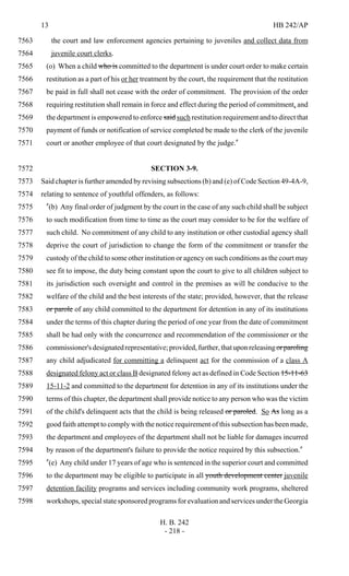 13 HB 242/AP
H. B. 242
- 218 -
the court and law enforcement agencies pertaining to juveniles and collect data from7563
juvenile court clerks.7564
(o) When a child who is committed to the department is under court order to make certain7565
restitution as a part of his or her treatment by the court, the requirement that the restitution7566
be paid in full shall not cease with the order of commitment. The provision of the order7567
requiring restitution shall remain in force and effect during the period of commitment, and7568
the department is empowered to enforce said such restitution requirement and to direct that7569
payment of funds or notification of service completed be made to the clerk of the juvenile7570
court or another employee of that court designated by the judge."7571
SECTION 3-9.7572
Said chapter is further amended by revising subsections (b) and (e) of Code Section 49-4A-9,7573
relating to sentence of youthful offenders, as follows:7574
"(b) Any final order of judgment by the court in the case of any such child shall be subject7575
to such modification from time to time as the court may consider to be for the welfare of7576
such child. No commitment of any child to any institution or other custodial agency shall7577
deprive the court of jurisdiction to change the form of the commitment or transfer the7578
custody of the child to some other institution or agency on such conditions as the court may7579
see fit to impose, the duty being constant upon the court to give to all children subject to7580
its jurisdiction such oversight and control in the premises as will be conducive to the7581
welfare of the child and the best interests of the state; provided, however, that the release7582
or parole of any child committed to the department for detention in any of its institutions7583
under the terms of this chapter during the period of one year from the date of commitment7584
shall be had only with the concurrence and recommendation of the commissioner or the7585
commissioner'sdesignatedrepresentative;provided,further,thatuponreleasingorparoling7586
any child adjudicated for committing a delinquent act for the commission of a class A7587
designated felony act or class B designated felony act as defined in Code Section 15-11-637588
15-11-2 and committed to the department for detention in any of its institutions under the7589
terms of this chapter, the department shall provide notice to any person who was the victim7590
of the child's delinquent acts that the child is being released or paroled. So As long as a7591
good faith attempt to comply with the notice requirement of this subsection has been made,7592
the department and employees of the department shall not be liable for damages incurred7593
by reason of the department's failure to provide the notice required by this subsection."7594
"(e) Any child under 17 years of age who is sentenced in the superior court and committed7595
to the department may be eligible to participate in all youth development center juvenile7596
detention facility programs and services including community work programs, sheltered7597
workshops,specialstatesponsoredprogramsforevaluationandservicesundertheGeorgia7598
 