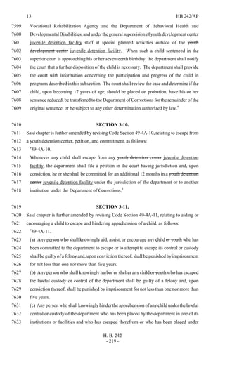 13 HB 242/AP
H. B. 242
- 219 -
Vocational Rehabilitation Agency and the Department of Behavioral Health and7599
DevelopmentalDisabilities,andunderthegeneralsupervisionofyouthdevelopmentcenter7600
juvenile detention facility staff at special planned activities outside of the youth7601
development center juvenile detention facility. When such a child sentenced in the7602
superior court is approaching his or her seventeenth birthday, the department shall notify7603
the court that a further disposition of the child is necessary. The department shall provide7604
the court with information concerning the participation and progress of the child in7605
programs described in this subsection. The court shall review the case and determine if the7606
child, upon becoming 17 years of age, should be placed on probation, have his or her7607
sentence reduced, be transferred to the Department of Corrections for the remainder of the7608
original sentence, or be subject to any other determination authorized by law."7609
SECTION 3-10.7610
Said chapter is further amended by revising Code Section 49-4A-10, relating to escape from7611
a youth detention center, petition, and commitment, as follows:7612
"49-4A-10.7613
Whenever any child shall escape from any youth detention center juvenile detention7614
facility, the department shall file a petition in the court having jurisdiction and, upon7615
conviction, he or she shall be committed for an additional 12 months in a youth detention7616
center juvenile detention facility under the jurisdiction of the department or to another7617
institution under the Department of Corrections."7618
SECTION 3-11.7619
Said chapter is further amended by revising Code Section 49-4A-11, relating to aiding or7620
encouraging a child to escape and hindering apprehension of a child, as follows:7621
"49-4A-11.7622
(a) Any person who shall knowingly aid, assist, or encourage any child or youth who has7623
been committed to the department to escape or to attempt to escape its control or custody7624
shall be guilty of a felony and, upon conviction thereof, shall be punished by imprisonment7625
for not less than one nor more than five years.7626
(b) Any person who shall knowingly harbor or shelter any child or youth who has escaped7627
the lawful custody or control of the department shall be guilty of a felony and, upon7628
conviction thereof, shall be punished by imprisonment for not less than one nor more than7629
five years.7630
(c) Any person who shall knowingly hinder the apprehension of any child under the lawful7631
control or custody of the department who has been placed by the department in one of its7632
institutions or facilities and who has escaped therefrom or who has been placed under7633
 