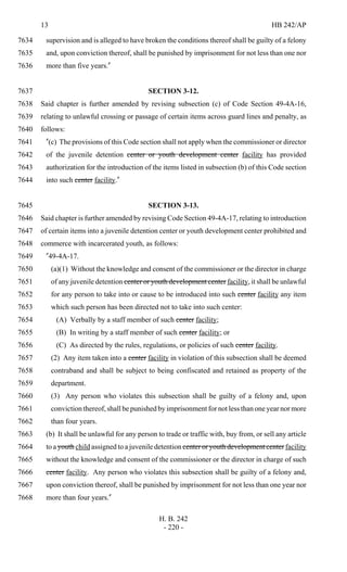13 HB 242/AP
H. B. 242
- 220 -
supervision and is alleged to have broken the conditions thereof shall be guilty of a felony7634
and, upon conviction thereof, shall be punished by imprisonment for not less than one nor7635
more than five years."7636
SECTION 3-12.7637
Said chapter is further amended by revising subsection (c) of Code Section 49-4A-16,7638
relating to unlawful crossing or passage of certain items across guard lines and penalty, as7639
follows:7640
"(c) The provisions of this Code section shall not apply when the commissioner or director7641
of the juvenile detention center or youth development center facility has provided7642
authorization for the introduction of the items listed in subsection (b) of this Code section7643
into such center facility."7644
SECTION 3-13.7645
Said chapter is further amended by revising Code Section 49-4A-17, relating to introduction7646
of certain items into a juvenile detention center or youth development center prohibited and7647
commerce with incarcerated youth, as follows:7648
"49-4A-17.7649
(a)(1) Without the knowledge and consent of the commissioner or the director in charge7650
of any juvenile detention center or youth development center facility, it shall be unlawful7651
for any person to take into or cause to be introduced into such center facility any item7652
which such person has been directed not to take into such center:7653
(A) Verbally by a staff member of such center facility;7654
(B) In writing by a staff member of such center facility; or7655
(C) As directed by the rules, regulations, or policies of such center facility.7656
(2) Any item taken into a center facility in violation of this subsection shall be deemed7657
contraband and shall be subject to being confiscated and retained as property of the7658
department.7659
(3) Any person who violates this subsection shall be guilty of a felony and, upon7660
conviction thereof, shall be punished by imprisonment for not less than one year nor more7661
than four years.7662
(b) It shall be unlawful for any person to trade or traffic with, buy from, or sell any article7663
to a youth child assigned to a juvenile detention center or youth development center facility7664
without the knowledge and consent of the commissioner or the director in charge of such7665
center facility. Any person who violates this subsection shall be guilty of a felony and,7666
upon conviction thereof, shall be punished by imprisonment for not less than one year nor7667
more than four years."7668
 