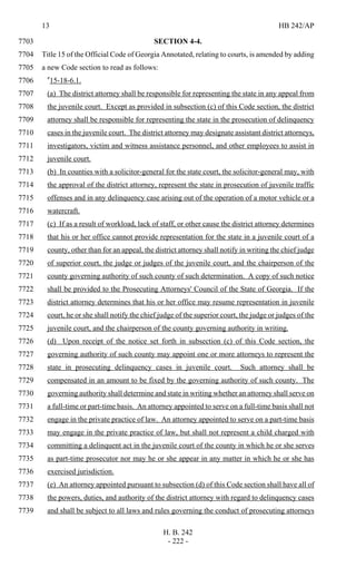 13 HB 242/AP
H. B. 242
- 222 -
SECTION 4-4.7703
Title 15 of the Official Code of Georgia Annotated, relating to courts, is amended by adding7704
a new Code section to read as follows:7705
"15-18-6.1.7706
(a) The district attorney shall be responsible for representing the state in any appeal from7707
the juvenile court. Except as provided in subsection (c) of this Code section, the district7708
attorney shall be responsible for representing the state in the prosecution of delinquency7709
cases in the juvenile court. The district attorney may designate assistant district attorneys,7710
investigators, victim and witness assistance personnel, and other employees to assist in7711
juvenile court.7712
(b) In counties with a solicitor-general for the state court, the solicitor-general may, with7713
the approval of the district attorney, represent the state in prosecution of juvenile traffic7714
offenses and in any delinquency case arising out of the operation of a motor vehicle or a7715
watercraft.7716
(c) If as a result of workload, lack of staff, or other cause the district attorney determines7717
that his or her office cannot provide representation for the state in a juvenile court of a7718
county, other than for an appeal, the district attorney shall notify in writing the chief judge7719
of superior court, the judge or judges of the juvenile court, and the chairperson of the7720
county governing authority of such county of such determination. A copy of such notice7721
shall be provided to the Prosecuting Attorneys' Council of the State of Georgia. If the7722
district attorney determines that his or her office may resume representation in juvenile7723
court, he or she shall notify the chief judge of the superior court, the judge or judges of the7724
juvenile court, and the chairperson of the county governing authority in writing.7725
(d) Upon receipt of the notice set forth in subsection (c) of this Code section, the7726
governing authority of such county may appoint one or more attorneys to represent the7727
state in prosecuting delinquency cases in juvenile court. Such attorney shall be7728
compensated in an amount to be fixed by the governing authority of such county. The7729
governing authority shall determine and state in writing whether an attorney shall serve on7730
a full-time or part-time basis. An attorney appointed to serve on a full-time basis shall not7731
engage in the private practice of law. An attorney appointed to serve on a part-time basis7732
may engage in the private practice of law, but shall not represent a child charged with7733
committing a delinquent act in the juvenile court of the county in which he or she serves7734
as part-time prosecutor nor may he or she appear in any matter in which he or she has7735
exercised jurisdiction.7736
(e) An attorney appointed pursuant to subsection (d) of this Code section shall have all of7737
the powers, duties, and authority of the district attorney with regard to delinquency cases7738
and shall be subject to all laws and rules governing the conduct of prosecuting attorneys7739
 