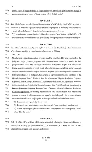 13 HB 242/AP
H. B. 242
- 223 -
in this state. If such attorney is disqualified from interest or relationship to engage in7740
prosecution, the provisions of Code Section 15-18-5 shall apply."7741
SECTION 4-5.7742
Said title is further amended by revising subsection (e) of Code Section 15-23-7, relating to7743
collection of additional legal costs in civil actions for purposes of providing court-connected7744
or court-referred alternative dispute resolution programs, as follows:7745
"(e) Juvenile court supervision fees collected pursuant to Code Section 15-11-71 15-11-377746
may be used for mediation services provided by court programs pursuant to this chapter."7747
SECTION 4-6.7748
SaidtitleisfurtheramendedbyrevisingCodeSection15-23-10,relatingtothedetermination7749
of need as prerequisite to establishment of program, as follows:7750
"15-23-10.7751
No alternative dispute resolution program shall be established for any court unless the7752
judge or a majority of the judges of such court determine that there is a need for such7753
program in that court. The funding mechanism set forth in this chapter shall be available7754
to any court, including the juvenile court, which, having determined that a court-annexed7755
orcourt-referredalternativedisputeresolutionprogramwouldmakeapositivecontribution7756
to the ends of justice in that court, has developed a program meeting the standards of the7757
Georgia Supreme Court's Uniform Rule for Alternative Dispute Resolution Programs7758
SupremeCourtofGeorgiaAlternativeDisputeResolutionRulesandappendices. Pursuant7759
to the standards set forth in the Georgia Supreme Court's Uniform Rule for Alternative7760
Dispute Resolution Programs Supreme Court of Georgia Alternative Dispute Resolution7761
Rules and appendices, the funding mechanism set forth in this chapter shall be available7762
to court programs in which cases are screened by the judge or by the program director7763
under the supervision of the judge on a case-by-case basis to determine whether:7764
(1) The case is appropriate for the process;7765
(2) The parties are able to compensate the neutral if compensation is required; and7766
(3) A need for emergency relief makes referral inappropriate until the request for relief7767
is heard by the court."7768
SECTION 4-7.7769
Title 16 of the Official Code of Georgia Annotated, relating to crimes and offenses, is7770
amended by revising paragraphs (1) and (3) of subsection (a) of Code Section 16-5-45,7771
relating to interference with custody, as follows:7772
 