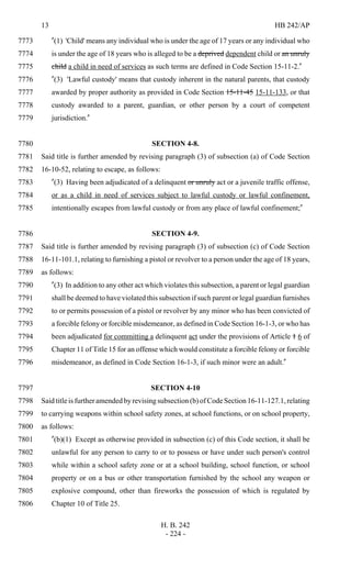 13 HB 242/AP
H. B. 242
- 224 -
"(1) 'Child' means any individual who is under the age of 17 years or any individual who7773
is under the age of 18 years who is alleged to be a deprived dependent child or an unruly7774
child a child in need of services as such terms are defined in Code Section 15-11-2."7775
"(3) 'Lawful custody' means that custody inherent in the natural parents, that custody7776
awarded by proper authority as provided in Code Section 15-11-45 15-11-133, or that7777
custody awarded to a parent, guardian, or other person by a court of competent7778
jurisdiction."7779
SECTION 4-8.7780
Said title is further amended by revising paragraph (3) of subsection (a) of Code Section7781
16-10-52, relating to escape, as follows:7782
"(3) Having been adjudicated of a delinquent or unruly act or a juvenile traffic offense,7783
or as a child in need of services subject to lawful custody or lawful confinement,7784
intentionally escapes from lawful custody or from any place of lawful confinement;"7785
SECTION 4-9.7786
Said title is further amended by revising paragraph (3) of subsection (c) of Code Section7787
16-11-101.1, relating to furnishing a pistol or revolver to a person under the age of 18 years,7788
as follows:7789
"(3) In addition to any other act which violates this subsection, a parent or legal guardian7790
shall be deemed to have violated this subsection if such parent or legal guardian furnishes7791
to or permits possession of a pistol or revolver by any minor who has been convicted of7792
a forcible felony or forcible misdemeanor, as defined in Code Section 16-1-3, or who has7793
been adjudicated for committing a delinquent act under the provisions of Article 1 6 of7794
Chapter 11 of Title 15 for an offense which would constitute a forcible felony or forcible7795
misdemeanor, as defined in Code Section 16-1-3, if such minor were an adult."7796
SECTION 4-107797
Said title is further amended by revising subsection (b) of Code Section 16-11-127.1, relating7798
to carrying weapons within school safety zones, at school functions, or on school property,7799
as follows:7800
"(b)(1) Except as otherwise provided in subsection (c) of this Code section, it shall be7801
unlawful for any person to carry to or to possess or have under such person's control7802
while within a school safety zone or at a school building, school function, or school7803
property or on a bus or other transportation furnished by the school any weapon or7804
explosive compound, other than fireworks the possession of which is regulated by7805
Chapter 10 of Title 25.7806
 