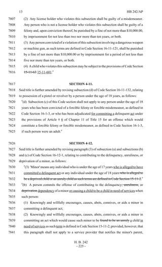 13 HB 242/AP
H. B. 242
- 225 -
(2) Any license holder who violates this subsection shall be guilty of a misdemeanor.7807
Any person who is not a license holder who violates this subsection shall be guilty of a7808
felony and, upon conviction thereof, be punished by a fine of not more than $10,000.00,7809
by imprisonment for not less than two nor more than ten years, or both.7810
(3) Any person convicted of a violation of this subsection involving a dangerous weapon7811
or machine gun, as such terms are defined in Code Section 16-11-121, shall be punished7812
by a fine of not more than $10,000.00 or by imprisonment for a period of not less than7813
five nor more than ten years, or both.7814
(4) A child who violates this subsection may be subject to the provisions of Code Section7815
15-11-63 15-11-601."7816
SECTION 4-11.7817
Said title is further amended by revising subsection (d) of Code Section 16-11-132, relating7818
to possession of a pistol or revolver by a person under the age of 18 years, as follows:7819
"(d) Subsection (c) of this Code section shall not apply to any person under the age of 187820
years who has been convicted of a forcible felony or forcible misdemeanor, as defined in7821
Code Section 16-1-3, or who has been adjudicated for committing a delinquent act under7822
the provisions of Article 1 6 of Chapter 11 of Title 15 for an offense which would7823
constitute a forcible felony or forcible misdemeanor, as defined in Code Section 16-1-3,7824
if such person were an adult."7825
SECTION 4-12.7826
Said title is further amended by revising paragraph (3) of subsection (a) and subsections (b)7827
and (c) of Code Section 16-12-1, relating to contributing to the delinquency, unruliness, or7828
deprivation of a minor, as follows:7829
"(3) 'Minor' means any individual who is under the age of 17 years who is alleged to have7830
committed a delinquent act or any individual under the age of 18 years who is alleged to7831
be a deprived child or an unruly child as such terms are defined in Code Section 15-11-2."7832
"(b) A person commits the offense of contributing to the delinquency, unruliness, or7833
deprivation dependency of a minor or causing a child to be a child in need of services when7834
such person:7835
(1) Knowingly and willfully encourages, causes, abets, connives, or aids a minor in7836
committing a delinquent act;7837
(2) Knowingly and willfully encourages, causes, abets, connives, or aids a minor in7838
committing an act which would cause such minor to be found to be an unruly a child in7839
need of services as such term is defined in Code Section 15-11-2; provided, however, that7840
this paragraph shall not apply to a service provider that notifies the minor's parent,7841
 