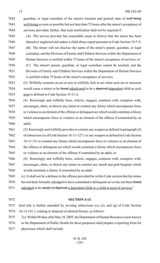 13 HB 242/AP
H. B. 242
- 226 -
guardian, or legal custodian of the minor's location and general state of well being7842
well-being as soon as possible but not later than 72 hours after the minor's acceptance of7843
services; provided, further, that such notification shall not be required if:7844
(A) The service provider has reasonable cause to believe that the minor has been7845
abused or neglected and makes a child abuse report pursuant to Code Section 19-7-5;7846
(B) The minor will not disclose the name of the minor's parent, guardian, or legal7847
custodian, and the Division of Family and Children Services within the Department of7848
Human Services is notified within 72 hours of the minor's acceptance of services; or7849
(C) The minor's parent, guardian, or legal custodian cannot be reached, and the7850
Division of Family and Children Services within the Department of Human Services7851
is notified within 72 hours of the minor's acceptance of services;7852
(3) Willfully commits an act or acts or willfully fails to act when such act or omission7853
would cause a minor to be found adjudicated to be a deprived dependent child as such7854
term is defined in Code Section 15-11-2;7855
(4) Knowingly and willfully hires, solicits, engages, contracts with, conspires with,7856
encourages, abets, or directs any minor to commit any felony which encompasses force7857
or violence as an element of the offense or delinquent act which would constitute a felony7858
which encompasses force or violence as an element of the offense if committed by an7859
adult;7860
(5) Knowingly and willfully provides to a minor any weapon as defined in paragraph (2)7861
of subsection (a) of Code Section 16-11-127.1 or any weapon as defined in Code Section7862
16-11-121 to commit any felony which encompasses force or violence as an element of7863
the offense or delinquent act which would constitute a felony which encompasses force7864
or violence as an element of the offense if committed by an adult; or7865
(6) Knowingly and willfully hires, solicits, engages, contracts with, conspires with,7866
encourages, abets, or directs any minor to commit any smash and grab burglary which7867
would constitute a felony if committed by an adult.7868
(c) It shall not be a defense to the offense provided for in this Code section that the minor7869
has not been formally adjudged to have committed a delinquent act or has not been found7870
adjudged to be unruly or deprived a dependent child or a child in need of services."7871
SECTION 4-13.7872
Said title is further amended by revising subsections (c), (e), and (g) of Code Section7873
16-12-141.1, relating to disposal of aborted fetuses, as follows:7874
"(c) Within 90 days after May 10, 2005, the Department of Human Resources (now known7875
as the Department of Public Health for these purposes) shall prepare a reporting form for7876
physicians which shall include:7877
 