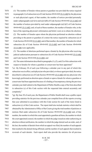 13 HB 242/AP
H. B. 242
- 227 -
(1) The number of females whose parent or guardian was provided the notice required7878
in paragraph (1) of subsection (a) of Code Section 15-11-112 15-11-682 by the physician7879
or such physician's agent; of that number, the number of notices provided personally7880
under subparagraphs (a)(1)(A) and (a)(1)(B) of Code Section 15-11-112 15-11-682 and7881
the number of notices provided by mail under subparagraph (a)(1)(C) of Code Section7882
15-11-112 15-11-682; and, of each of those numbers, the number of females who, to the7883
best of the reporting physician's information and belief, went on to obtain the abortion;7884
(2) The number of females upon whom the physician performed an abortion without7885
providing to the parent or guardian of a minor the notice required by subsection (a) of7886
Code Section 15-11-112 15-11-682; and of that number, the number of females for which7887
subsection (b) of Code Section 15-11-112 15-11-682 and Code Section 15-11-1167888
15-11-686 were applicable;7889
(3) The number of abortions performed upon a female by the physician after receiving7890
judicial authorization pursuant to subsection (b) of Code Section 15-11-112 15-11-6827891
and Code Section 15-11-114 15-11-684; and7892
(4) The same information described in paragraphs (1), (2), and (3) of this subsection with7893
respect to females for whom a guardian or conservator has been appointed."7894
"(e) By February 28 of each year following a calendar year in any part of which this7895
subsection was in effect, each physician who provided, or whose agent provided, the notice7896
described in subsection (a) of Code Section 15-11-112 15-11-682 and any physician who7897
knowingly performed an abortion upon a female or upon a female for whom a guardian or7898
conservator had been appointed because of a finding of incompetency during the previous7899
calendar year shall submit to the Department of Public Health a copy of the form described7900
in subsection (c) of this Code section with the requested data entered accurately and7901
completely."7902
"(g) By June 30 of each year, the Department of Public Health shall issue a public report7903
providing statistics for the previous calendar year compiled from all the reports covering7904
that year submitted in accordance with this Code section for each of the items listed in7905
subsection (c) of this Code section. The report shall also include statistics which shall be7906
obtained by the Administrative Office of the Courts giving the total number of petitions or7907
motions filed under subsection (b) of Code Section 15-11-112 15-11-682 and, of that7908
number, the number in which the court appointed a guardian ad litem, the number in which7909
the court appointed counsel, the number in which the judge issued an order authorizing an7910
abortion without notification, the number in which the judge denied such an order, and, of7911
the last, the number of denials from which an appeal was filed, the number of such appeals7912
that resulted in the denials being affirmed, and the number of such appeals that resulted in7913
reversals of such denials. Each report shall also provide the statistics for all previous7914
 