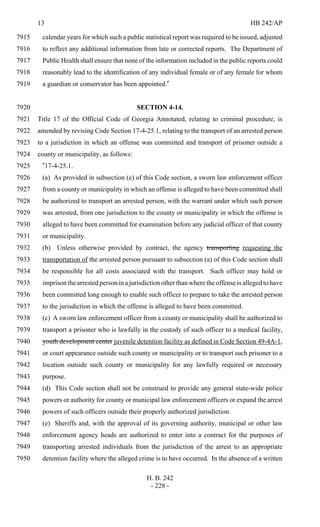 13 HB 242/AP
H. B. 242
- 228 -
calendar years for which such a public statistical report was required to be issued, adjusted7915
to reflect any additional information from late or corrected reports. The Department of7916
Public Health shall ensure that none of the information included in the public reports could7917
reasonably lead to the identification of any individual female or of any female for whom7918
a guardian or conservator has been appointed."7919
SECTION 4-14.7920
Title 17 of the Official Code of Georgia Annotated, relating to criminal procedure, is7921
amended by revising Code Section 17-4-25.1, relating to the transport of an arrested person7922
to a jurisdiction in which an offense was committed and transport of prisoner outside a7923
county or municipality, as follows:7924
"17-4-25.1.7925
(a) As provided in subsection (e) of this Code section, a sworn law enforcement officer7926
from a county or municipality in which an offense is alleged to have been committed shall7927
be authorized to transport an arrested person, with the warrant under which such person7928
was arrested, from one jurisdiction to the county or municipality in which the offense is7929
alleged to have been committed for examination before any judicial officer of that county7930
or municipality.7931
(b) Unless otherwise provided by contract, the agency transporting requesting the7932
transportation of the arrested person pursuant to subsection (a) of this Code section shall7933
be responsible for all costs associated with the transport. Such officer may hold or7934
imprison the arrested person in a jurisdiction other than where the offense is alleged to have7935
been committed long enough to enable such officer to prepare to take the arrested person7936
to the jurisdiction in which the offense is alleged to have been committed.7937
(c) A sworn law enforcement officer from a county or municipality shall be authorized to7938
transport a prisoner who is lawfully in the custody of such officer to a medical facility,7939
youth development center juvenile detention facility as defined in Code Section 49-4A-1,7940
or court appearance outside such county or municipality or to transport such prisoner to a7941
location outside such county or municipality for any lawfully required or necessary7942
purpose.7943
(d) This Code section shall not be construed to provide any general state-wide police7944
powers or authority for county or municipal law enforcement officers or expand the arrest7945
powers of such officers outside their properly authorized jurisdiction.7946
(e) Sheriffs and, with the approval of its governing authority, municipal or other law7947
enforcement agency heads are authorized to enter into a contract for the purposes of7948
transporting arrested individuals from the jurisdiction of the arrest to an appropriate7949
detention facility where the alleged crime is to have occurred. In the absence of a written7950
 