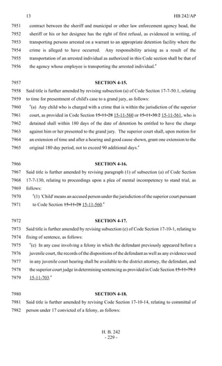 13 HB 242/AP
H. B. 242
- 229 -
contract between the sheriff and municipal or other law enforcement agency head, the7951
sheriff or his or her designee has the right of first refusal, as evidenced in writing, of7952
transporting persons arrested on a warrant to an appropriate detention facility where the7953
crime is alleged to have occurred. Any responsibility arising as a result of the7954
transportation of an arrested individual as authorized in this Code section shall be that of7955
the agency whose employee is transporting the arrested individual."7956
SECTION 4-15.7957
Said title is further amended by revising subsection (a) of Code Section 17-7-50.1, relating7958
to time for presentment of child's case to a grand jury, as follows:7959
"(a) Any child who is charged with a crime that is within the jurisdiction of the superior7960
court, as provided in Code Section 15-11-28 15-11-560 or 15-11-30.2 15-11-561, who is7961
detained shall within 180 days of the date of detention be entitled to have the charge7962
against him or her presented to the grand jury. The superior court shall, upon motion for7963
an extension of time and after a hearing and good cause shown, grant one extension to the7964
original 180 day period, not to exceed 90 additional days."7965
SECTION 4-16.7966
Said title is further amended by revising paragraph (1) of subsection (a) of Code Section7967
17-7-130, relating to proceedings upon a plea of mental incompetency to stand trial, as7968
follows:7969
"(1) 'Child' means an accused person under the jurisdiction of the superior court pursuant7970
to Code Section 15-11-28 15-11-560."7971
SECTION 4-17.7972
Said title is further amended by revising subsection (e) of Code Section 17-10-1, relating to7973
fixing of sentence, as follows:7974
"(e) In any case involving a felony in which the defendant previously appeared before a7975
juvenile court, the records of the dispositions of the defendant as well as any evidence used7976
in any juvenile court hearing shall be available to the district attorney, the defendant, and7977
the superior court judge in determining sentencing as provided in Code Section 15-11-79.17978
15-11-703."7979
SECTION 4-18.7980
Said title is further amended by revising Code Section 17-10-14, relating to committal of7981
person under 17 convicted of a felony, as follows:7982
 