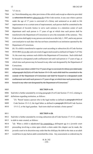 13 HB 242/AP
H. B. 242
- 230 -
"17-10-14.7983
(a) Notwithstanding any other provisions of this article and except as otherwise provided7984
in subsections (b) and (c) subsection (b) of this Code section, in any case where a person7985
under the age of 17 years is convicted of a felony and sentenced as an adult to life7986
imprisonment or to a certain term of imprisonment, such person shall be committed to the7987
Department of Juvenile Justice to serve such sentence in a detention center of such7988
department until such person is 17 years of age at which time such person shall be7989
transferred to the Department of Corrections to serve the remainder of the sentence. This7990
Code section shall apply to any person convicted on or after July 1, 1987, and to any person7991
convicted prior to such date who has not been committed to an institution operated by the7992
Department of Corrections.7993
(b) If a child is transferred to superior court according to subsection (b) of Code Section7994
15-11-30.2 15-11-561 and convicted of aggravated assault as defined in Chapter 5 of Title7995
16, the court may sentence such child to the Department of Corrections. Such child shall7996
be housed in a designated youth confinement unit until such person is 17 years of age, at7997
which time such person may be housed in any other unit designated by the Department of7998
Corrections.7999
(c) In any case where a child 13 to 17 years of age is convicted of a felony provided under8000
subparagraph (b)(2)(A) of Code Section 15-11-28, such child shall be committed to the8001
custody of the Department of Corrections and shall be housed in a designated youth8002
confinement unit until such person is 17 years of age, at which time such person may be8003
housed in any other unit designated by the Department of Corrections."8004
SECTION 4-19.8005
Said title is further amended by revising paragraph (5) of Code Section 17-14-2, relating to8006
definitions regarding restitution, as follows:8007
"(5) 'Parent' means a person who is the legal mother as defined in paragraph (10.2) of8008
Code Section 15-11-2, the legal father as defined in paragraph (10.1) of Code Section8009
15-11-2, or the legal guardian. Such term shall not include a foster parent."8010
SECTION 4-20.8011
Said title is further amended by revising subsection (d) of Code Section 17-15-13, relating8012
to debt to state created, as follows:8013
"(d) When a child is adjudicated for committing a delinquent act in a juvenile court8014
proceeding involving a crime upon which a claim under this chapter can be made, the8015
juvenile court in its discretion may order that the child pay the debt to the state as an adult8016
would have to pay had an adult committed the crime. Any assessments so ordered may be8017
 