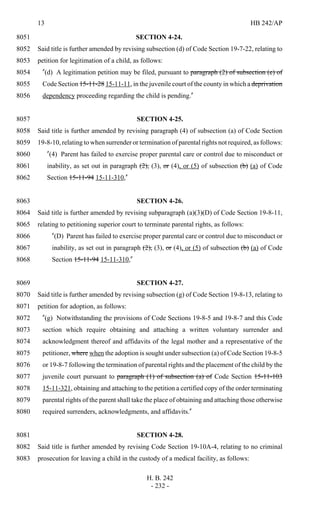 13 HB 242/AP
H. B. 242
- 232 -
SECTION 4-24.8051
Said title is further amended by revising subsection (d) of Code Section 19-7-22, relating to8052
petition for legitimation of a child, as follows:8053
"(d) A legitimation petition may be filed, pursuant to paragraph (2) of subsection (e) of8054
Code Section 15-11-28 15-11-11, in the juvenile court of the county in which a deprivation8055
dependency proceeding regarding the child is pending."8056
SECTION 4-25.8057
Said title is further amended by revising paragraph (4) of subsection (a) of Code Section8058
19-8-10, relating to when surrender or termination of parental rights not required, as follows:8059
"(4) Parent has failed to exercise proper parental care or control due to misconduct or8060
inability, as set out in paragraph (2), (3), or (4), or (5) of subsection (b) (a) of Code8061
Section 15-11-94 15-11-310,"8062
SECTION 4-26.8063
Said title is further amended by revising subparagraph (a)(3)(D) of Code Section 19-8-11,8064
relating to petitioning superior court to terminate parental rights, as follows:8065
"(D) Parent has failed to exercise proper parental care or control due to misconduct or8066
inability, as set out in paragraph (2), (3), or (4), or (5) of subsection (b) (a) of Code8067
Section 15-11-94 15-11-310,"8068
SECTION 4-27.8069
Said title is further amended by revising subsection (g) of Code Section 19-8-13, relating to8070
petition for adoption, as follows:8071
"(g) Notwithstanding the provisions of Code Sections 19-8-5 and 19-8-7 and this Code8072
section which require obtaining and attaching a written voluntary surrender and8073
acknowledgment thereof and affidavits of the legal mother and a representative of the8074
petitioner, where when the adoption is sought under subsection (a) of Code Section 19-8-58075
or 19-8-7 following the termination of parental rights and the placement of the child by the8076
juvenile court pursuant to paragraph (1) of subsection (a) of Code Section 15-11-1038077
15-11-321, obtaining and attaching to the petition a certified copy of the order terminating8078
parental rights of the parent shall take the place of obtaining and attaching those otherwise8079
required surrenders, acknowledgments, and affidavits."8080
SECTION 4-28.8081
Said title is further amended by revising Code Section 19-10A-4, relating to no criminal8082
prosecution for leaving a child in the custody of a medical facility, as follows:8083
 