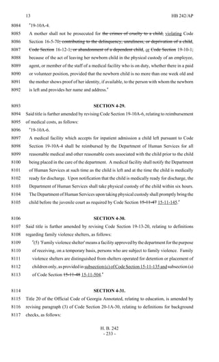 13 HB 242/AP
H. B. 242
- 233 -
"19-10A-4.8084
A mother shall not be prosecuted for the crimes of cruelty to a child, violating Code8085
Section 16-5-70; contributing to the delinquency, unruliness, or deprivation of a child,8086
Code Section 16-12-1; or abandonment of a dependent child, or Code Section 19-10-1,8087
because of the act of leaving her newborn child in the physical custody of an employee,8088
agent, or member of the staff of a medical facility who is on duty, whether there in a paid8089
or volunteer position, provided that the newborn child is no more than one week old and8090
the mother shows proof of her identity, if available, to the person with whom the newborn8091
is left and provides her name and address."8092
SECTION 4-29.8093
Said title is further amended by revising Code Section 19-10A-6, relating to reimbursement8094
of medical costs, as follows:8095
"19-10A-6.8096
A medical facility which accepts for inpatient admission a child left pursuant to Code8097
Section 19-10A-4 shall be reimbursed by the Department of Human Services for all8098
reasonable medical and other reasonable costs associated with the child prior to the child8099
being placed in the care of the department. A medical facility shall notify the Department8100
of Human Services at such time as the child is left and at the time the child is medically8101
ready for discharge. Upon notification that the child is medically ready for discharge, the8102
Department of Human Services shall take physical custody of the child within six hours.8103
The Department of Human Services upon taking physical custody shall promptly bring the8104
child before the juvenile court as required by Code Section 15-11-47 15-11-145."8105
SECTION 4-30.8106
Said title is further amended by revising Code Section 19-13-20, relating to definitions8107
regarding family violence shelters, as follows:8108
"(5) 'Family violence shelter'means a facility approved by the department for the purpose8109
of receiving, on a temporary basis, persons who are subject to family violence. Family8110
violence shelters are distinguished from shelters operated for detention or placement of8111
children only, as provided in subsection (c) of Code Section 15-11-135 and subsection (a)8112
of Code Section 15-11-48 15-11-504."8113
SECTION 4-31.8114
Title 20 of the Official Code of Georgia Annotated, relating to education, is amended by8115
revising paragraph (3) of Code Section 20-1A-30, relating to definitions for background8116
checks, as follows:8117
 