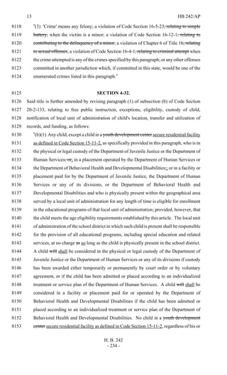 13 HB 242/AP
H. B. 242
- 234 -
"(3) 'Crime' means any felony; a violation of Code Section 16-5-23, relating to simple8118
battery, when the victim is a minor; a violation of Code Section 16-12-1, relating to8119
contributing to the delinquency of a minor; a violation of Chapter 6 of Title 16, relating8120
to sexual offenses; a violation of Code Section 16-4-1, relating to criminal attempt when8121
the crime attempted is any of the crimes specified by this paragraph; or any other offenses8122
committed in another jurisdiction which, if committed in this state, would be one of the8123
enumerated crimes listed in this paragraph."8124
SECTION 4-32.8125
Said title is further amended by revising paragraph (1) of subsection (b) of Code Section8126
20-2-133, relating to free public instruction, exceptions, eligibility, custody of child,8127
notification of local unit of administration of child's location, transfer and utilization of8128
records, and funding, as follows:8129
"(b)(1) Any child, except a child in a youth development center secure residential facility8130
as defined in Code Section 15-11-2, as specifically provided in this paragraph, who is in8131
the physical or legal custody of the Department of Juvenile Justice or the Department of8132
Human Services, or; in a placement operated by the Department of Human Services or8133
the Department of Behavioral Health and Developmental Disabilities,; or in a facility or8134
placement paid for by the Department of Juvenile Justice, the Department of Human8135
Services or any of its divisions, or the Department of Behavioral Health and8136
Developmental Disabilities and who is physically present within the geographical area8137
served by a local unit of administration for any length of time is eligible for enrollment8138
in the educational programs of that local unit of administration; provided, however, that8139
the child meets the age eligibility requirements established by this article. The local unit8140
of administration of the school district in which such child is present shall be responsible8141
for the provision of all educational programs, including special education and related8142
services, at no charge as so long as the child is physically present in the school district.8143
A child will shall be considered in the physical or legal custody of the Department of8144
Juvenile Justice or the Department of Human Services or any of its divisions if custody8145
has been awarded either temporarily or permanently by court order or by voluntary8146
agreement, or if the child has been admitted or placed according to an individualized8147
treatment or service plan of the Department of Human Services. A child will shall be8148
considered in a facility or placement paid for or operated by the Department of8149
Behavioral Health and Developmental Disabilities if the child has been admitted or8150
placed according to an individualized treatment or service plan of the Department of8151
Behavioral Health and Developmental Disabilities. No child in a youth development8152
center secure residential facility as defined in Code Section 15-11-2, regardless of his or8153
 