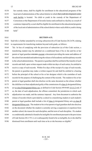 13 HB 242/AP
H. B. 242
- 235 -
her custody status, shall be eligible for enrollment in the educational programs of the8154
local unit of administration of the school district in which that youth development center8155
such facility is located. No child or youth in the custody of the Department of8156
Corrections or the Department of Juvenile Justice and confined in a facility as a result of8157
a sentence imposed by a court shall be eligible for enrollment in the educational programs8158
of the local unit of administration of the school district where such child or youth is being8159
held."8160
SECTION 4-33.8161
Said title is further amended by revising subsection (b) of Code Section 20-2-670, relating8162
to requirements for transferring students beyond sixth grade, as follows:8163
"(b) In lieu of complying with the provision of subsection (a) of this Code section, a8164
transferring student may be admitted on a conditional basis if he or she and his or her8165
parent or legal guardian executes execute a document providing the name and address of8166
the school last attended and authorizing the release of all academic and disciplinary records8167
to the school administration. The parent or guardian shall be notified of the transfer of such8168
records and shall, upon written request made within ten days of such notice, be entitled to8169
receive a copy of such records. Within five days of the receipt of a copy of such records,8170
the parent or guardian may make a written request for and shall be entitled to a hearing8171
before the principal of the school or his or her designee which is the custodian of such8172
records for the purpose of challenging the content of the records. The student or his or her8173
parent or legal guardian shall also disclose on the same document as the release whether8174
the child has ever been adjudicated guilty of the commission of a class A designated felony8175
act or class B designated felony act, as defined in Code Section 15-11-63 15-11-2 and, if8176
so, the date of such adjudication, the offense committed, the jurisdiction in which such8177
adjudication was made, and the sentence imposed. Any form document to authorize the8178
release of records which is provided by a school to a transferring student or such student's8179
parent or legal guardian shall include a list of class A designated felony acts or class B8180
designated felony acts. The student or his or her parent or legal guardian shall also disclose8181
on the document whether the student is currently serving a suspension or expulsion from8182
another school, the reason for such discipline, and the term of such discipline. If a student8183
so conditionally admitted is found to be ineligible for enrollment pursuant to the provisions8184
of Code Section 20-2-751.2, or is subsequently found to be so ineligible, he or she shall be8185
dismissed from enrollment until such time as he or she becomes so eligible."8186
 