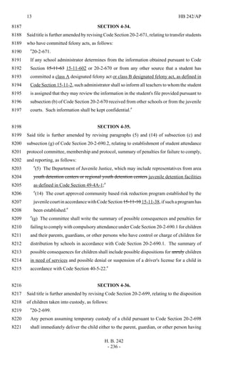 13 HB 242/AP
H. B. 242
- 236 -
SECTION 4-34.8187
Said title is further amended by revising Code Section 20-2-671, relating to transfer students8188
who have committed felony acts, as follows:8189
"20-2-671.8190
If any school administrator determines from the information obtained pursuant to Code8191
Section 15-11-63 15-11-602 or 20-2-670 or from any other source that a student has8192
committed a class A designated felony act or class B designated felony act, as defined in8193
Code Section 15-11-2, such administrator shall so inform all teachers to whom the student8194
is assigned that they may review the information in the student's file provided pursuant to8195
subsection (b) of Code Section 20-2-670 received from other schools or from the juvenile8196
courts. Such information shall be kept confidential."8197
SECTION 4-35.8198
Said title is further amended by revising paragraphs (5) and (14) of subsection (c) and8199
subsection (g) of Code Section 20-2-690.2, relating to establishment of student attendance8200
protocol committee, membership and protocol, summary of penalties for failure to comply,8201
and reporting, as follows:8202
"(5) The Department of Juvenile Justice, which may include representatives from area8203
youth detention centers or regional youth detention centers juvenile detention facilities8204
as defined in Code Section 49-4A-1;"8205
"(14) The court approved community based risk reduction program established by the8206
juvenile court in accordance with Code Section 15-11-10 15-11-38, if such a program has8207
been established."8208
"(g) The committee shall write the summary of possible consequences and penalties for8209
failing to comply with compulsory attendance under Code Section 20-2-690.1 for children8210
and their parents, guardians, or other persons who have control or charge of children for8211
distribution by schools in accordance with Code Section 20-2-690.1. The summary of8212
possible consequences for children shall include possible dispositions for unruly children8213
in need of services and possible denial or suspension of a driver's license for a child in8214
accordance with Code Section 40-5-22."8215
SECTION 4-36.8216
Said title is further amended by revising Code Section 20-2-699, relating to the disposition8217
of children taken into custody, as follows:8218
"20-2-699.8219
Any person assuming temporary custody of a child pursuant to Code Section 20-2-6988220
shall immediately deliver the child either to the parent, guardian, or other person having8221
 