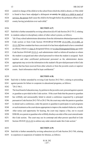 13 HB 242/AP
H. B. 242
- 237 -
control or charge of the child or to the school from which the child is absent, or if the child8222
is found to have been adjudged a delinquent or unruly, he child or a child in need of8223
services, the person shall cause the child to be brought before the probation officer of the8224
county having jurisdiction over such child."8225
SECTION 4-37.8226
Said title is further amended by revising subsection (d) of Code Section 20-2-751.2, relating8227
to students subject to disciplinary orders of other school systems, as follows:8228
"(d) If any school administrator determines from the information obtained pursuant to this8229
Code section or from Code Section 15-11-28 or 15-11-80 15-11-599, 15-11-602, or8230
15-11-707 that a student has been convicted of or has been adjudicated to have committed8231
an offense which is a class A designated felony act or class B designated felony act under8232
Code Section 15-11-63 15-11-2, such administrator shall so inform all teachers to whom8233
the student is assigned and other school personnel to whom the student is assigned. Such8234
teachers and other certificated professional personnel as the administrator deems8235
appropriate may review the information in the student's file provided pursuant to this Code8236
section that has been received from other schools or from the juvenile courts or superior8237
courts. Such information shall be kept confidential."8238
SECTION 4-38.8239
Said title is further amended by revising Code Section 20-2-766.1, relating to proceeding8240
against parents for failure to cooperate in educational programs, as follows:8241
"20-2-766.1.8242
The local board of education may, by petition to the juvenile court, proceed against a parent8243
or guardian as provided in this Code section. If the court finds that the parent or guardian8244
has willfully and unreasonably failed to attend a conference requested by a principal8245
pursuant to Code Section 20-2-765 or 20-2-766, the court may order the parent or guardian8246
to attend such a conference, order the parent or guardian to participate in such programs8247
or such treatment as the court deems appropriate to improve the student's behavior, or both.8248
After notice and opportunity for hearing, the court may impose a fine, not to exceed8249
$500.00, on a parent or guardian who willfully disobeys an order of the court entered under8250
this Code section. The court may use its contempt and other powers specified in Code8251
Section 15-11-5 15-11-31 to enforce any order entered under this Code section."8252
SECTION 4-39.8253
Said title is further amended by revising subsection (a) of Code Section 20-2-768, relating8254
to expulsion or suspension of students for felonies, as follows:8255
 