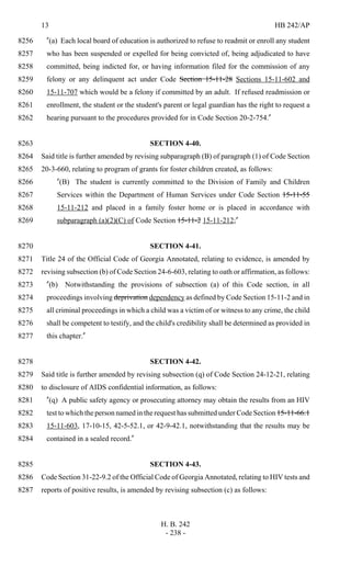 13 HB 242/AP
H. B. 242
- 238 -
"(a) Each local board of education is authorized to refuse to readmit or enroll any student8256
who has been suspended or expelled for being convicted of, being adjudicated to have8257
committed, being indicted for, or having information filed for the commission of any8258
felony or any delinquent act under Code Section 15-11-28 Sections 15-11-602 and8259
15-11-707 which would be a felony if committed by an adult. If refused readmission or8260
enrollment, the student or the student's parent or legal guardian has the right to request a8261
hearing pursuant to the procedures provided for in Code Section 20-2-754."8262
SECTION 4-40.8263
Said title is further amended by revising subparagraph (B) of paragraph (1) of Code Section8264
20-3-660, relating to program of grants for foster children created, as follows:8265
"(B) The student is currently committed to the Division of Family and Children8266
Services within the Department of Human Services under Code Section 15-11-558267
15-11-212 and placed in a family foster home or is placed in accordance with8268
subparagraph (a)(2)(C) of Code Section 15-11-2 15-11-212;"8269
SECTION 4-41.8270
Title 24 of the Official Code of Georgia Annotated, relating to evidence, is amended by8271
revising subsection (b) of Code Section 24-6-603, relating to oath or affirmation, as follows:8272
"(b) Notwithstanding the provisions of subsection (a) of this Code section, in all8273
proceedings involving deprivation dependency as defined by Code Section 15-11-2 and in8274
all criminal proceedings in which a child was a victim of or witness to any crime, the child8275
shall be competent to testify, and the child's credibility shall be determined as provided in8276
this chapter."8277
SECTION 4-42.8278
Said title is further amended by revising subsection (q) of Code Section 24-12-21, relating8279
to disclosure of AIDS confidential information, as follows:8280
"(q) A public safety agency or prosecuting attorney may obtain the results from an HIV8281
test to which the person named in the request has submitted under Code Section 15-11-66.18282
15-11-603, 17-10-15, 42-5-52.1, or 42-9-42.1, notwithstanding that the results may be8283
contained in a sealed record."8284
SECTION 4-43.8285
Code Section 31-22-9.2 of the Official Code of Georgia Annotated, relating to HIV tests and8286
reports of positive results, is amended by revising subsection (c) as follows:8287
 
