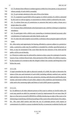 13 HB 242/AP
H. B. 242
- 24 -
(3) To abstain from offensive conduct against a child, his or her parent, or any person to798
whom custody of such child is awarded;799
(4) To give proper attention to the care of his or her home;800
(5) To cooperate in good faith with an agency to which custody of a child is entrusted801
by the court or with an agency or association to which a child is referred by the court;802
(6) To refrain from acts of commission or omission that tend to make a home not a803
proper place for a child;804
(7) To ensure that a child attends school pursuant to any valid law relating to compulsory805
attendance;806
(8) To participate with a child in any counseling or treatment deemed necessary after807
consideration of employment and other family needs; and808
(9) To enter into and complete successfully a substance abuse program approved by the809
court.810
(b) After notice and opportunity for hearing afforded to a person subject to a protective811
order, a protective order may be modified or extended for a further specified period, or812
both, or may be terminated if the court finds that the best interests of the child and the813
public will be served thereby.814
(c) Protective orders may be enforced by citation to show cause for contempt of court by815
reason of any violation thereof and, where protection of the welfare of a child so requires,816
by the issuance of a warrant to take the alleged violator into custody and bring him or her817
before the court.818
15-11-30.819
A legal custodian has the right to physical custody of a child, the right to determine the820
nature of the care and treatment of such child, including ordinary medical care, and the821
right and duty to provide for the care, protection, training, and education and the physical,822
mental, and moral welfare of such child, subject to the conditions and limitations of the823
order and to the remaining rights and duties of such child's parent or guardian.824
15-11-31.825
(a) In addition to all other inherent powers of the court to enforce its lawful orders, the826
court may punish an adult for contempt of court by imprisonment for not more than 20827
days or a fine not to exceed $1,000.00 for willfully disobeying an order of the court or for828
obstructing or interfering with the proceedings of the court or the enforcement of its orders.829
(b) The court shall restrict and limit the use of contempt powers with respect to830
commitment of a child to a secure residential facility or nonsecure residential facility and831
 