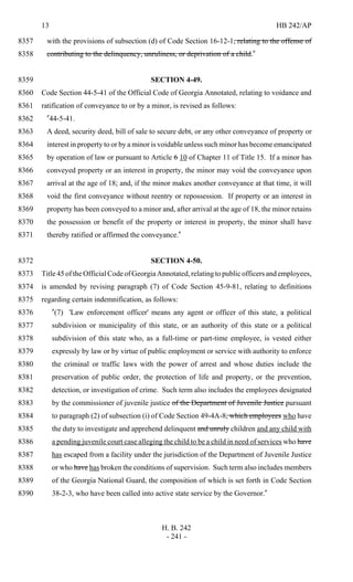 13 HB 242/AP
H. B. 242
- 241 -
with the provisions of subsection (d) of Code Section 16-12-1, relating to the offense of8357
contributing to the delinquency, unruliness, or deprivation of a child."8358
SECTION 4-49.8359
Code Section 44-5-41 of the Official Code of Georgia Annotated, relating to voidance and8360
ratification of conveyance to or by a minor, is revised as follows:8361
"44-5-41.8362
A deed, security deed, bill of sale to secure debt, or any other conveyance of property or8363
interest in property to or by a minor is voidable unless such minor has become emancipated8364
by operation of law or pursuant to Article 6 10 of Chapter 11 of Title 15. If a minor has8365
conveyed property or an interest in property, the minor may void the conveyance upon8366
arrival at the age of 18; and, if the minor makes another conveyance at that time, it will8367
void the first conveyance without reentry or repossession. If property or an interest in8368
property has been conveyed to a minor and, after arrival at the age of 18, the minor retains8369
the possession or benefit of the property or interest in property, the minor shall have8370
thereby ratified or affirmed the conveyance."8371
SECTION 4-50.8372
Title 45 of the Official Code of Georgia Annotated, relating to public officers and employees,8373
is amended by revising paragraph (7) of Code Section 45-9-81, relating to definitions8374
regarding certain indemnification, as follows:8375
"(7) 'Law enforcement officer' means any agent or officer of this state, a political8376
subdivision or municipality of this state, or an authority of this state or a political8377
subdivision of this state who, as a full-time or part-time employee, is vested either8378
expressly by law or by virtue of public employment or service with authority to enforce8379
the criminal or traffic laws with the power of arrest and whose duties include the8380
preservation of public order, the protection of life and property, or the prevention,8381
detection, or investigation of crime. Such term also includes the employees designated8382
by the commissioner of juvenile justice of the Department of Juvenile Justice pursuant8383
to paragraph (2) of subsection (i) of Code Section 49-4A-8, which employees who have8384
the duty to investigate and apprehend delinquent and unruly children and any child with8385
a pending juvenile court case alleging the child to be a child in need of services who have8386
has escaped from a facility under the jurisdiction of the Department of Juvenile Justice8387
or who have has broken the conditions of supervision. Such term also includes members8388
of the Georgia National Guard, the composition of which is set forth in Code Section8389
38-2-3, who have been called into active state service by the Governor."8390
 