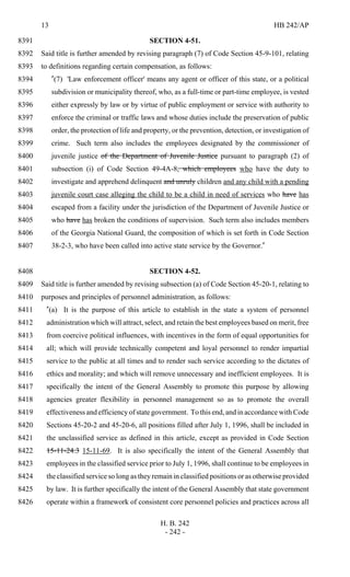 13 HB 242/AP
H. B. 242
- 242 -
SECTION 4-51.8391
Said title is further amended by revising paragraph (7) of Code Section 45-9-101, relating8392
to definitions regarding certain compensation, as follows:8393
"(7) 'Law enforcement officer' means any agent or officer of this state, or a political8394
subdivision or municipality thereof, who, as a full-time or part-time employee, is vested8395
either expressly by law or by virtue of public employment or service with authority to8396
enforce the criminal or traffic laws and whose duties include the preservation of public8397
order, the protection of life and property, or the prevention, detection, or investigation of8398
crime. Such term also includes the employees designated by the commissioner of8399
juvenile justice of the Department of Juvenile Justice pursuant to paragraph (2) of8400
subsection (i) of Code Section 49-4A-8, which employees who have the duty to8401
investigate and apprehend delinquent and unruly children and any child with a pending8402
juvenile court case alleging the child to be a child in need of services who have has8403
escaped from a facility under the jurisdiction of the Department of Juvenile Justice or8404
who have has broken the conditions of supervision. Such term also includes members8405
of the Georgia National Guard, the composition of which is set forth in Code Section8406
38-2-3, who have been called into active state service by the Governor."8407
SECTION 4-52.8408
Said title is further amended by revising subsection (a) of Code Section 45-20-1, relating to8409
purposes and principles of personnel administration, as follows:8410
"(a) It is the purpose of this article to establish in the state a system of personnel8411
administration which will attract, select, and retain the best employees based on merit, free8412
from coercive political influences, with incentives in the form of equal opportunities for8413
all; which will provide technically competent and loyal personnel to render impartial8414
service to the public at all times and to render such service according to the dictates of8415
ethics and morality; and which will remove unnecessary and inefficient employees. It is8416
specifically the intent of the General Assembly to promote this purpose by allowing8417
agencies greater flexibility in personnel management so as to promote the overall8418
effectiveness and efficiency of state government. To this end, and in accordance with Code8419
Sections 45-20-2 and 45-20-6, all positions filled after July 1, 1996, shall be included in8420
the unclassified service as defined in this article, except as provided in Code Section8421
15-11-24.3 15-11-69. It is also specifically the intent of the General Assembly that8422
employees in the classified service prior to July 1, 1996, shall continue to be employees in8423
the classified service so long as they remain in classified positions or as otherwise provided8424
by law. It is further specifically the intent of the General Assembly that state government8425
operate within a framework of consistent core personnel policies and practices across all8426
 