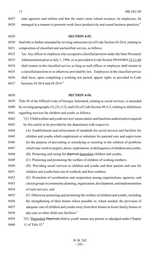 13 HB 242/AP
H. B. 242
- 243 -
state agencies and entities and that the state's most valued resource, its employees, be8427
managed in a manner to promote work force productivity and sound business practices."8428
SECTION 4-53.8429
Said title is further amended by revising subsection (a) of Code Section 45-20-6, relating to8430
composition of classified and unclassified service, as follows:8431
"(a) Any officer or employee who occupied a classified position under the State Personnel8432
Administration prior to July 1, 1996, or as provided in Code Section 15-11-24.3 15-11-698433
shall remain in the classified service so long as such officer or employee shall remain in8434
a classified position or as otherwise provided by law. Employees in the classified service8435
shall have, upon completing a working test period, appeal rights as provided in Code8436
Sections 45-20-8 and 45-20-9."8437
SECTION 4-54.8438
Title 49 of the Official Code of Georgia Annotated, relating to social services, is amended8439
by revising paragraphs (3), (5), (12), and (16) of Code Section 49-5-3, relating to definitions8440
regarding services for children and youth, as follows:8441
"(3) 'Child welfare and youth services' means duties and functions authorized or required8442
by this article to be provided by the department with respect to:8443
(A) Establishment and enforcement of standards for social services and facilities for8444
children and youths which supplement or substitute for parental care and supervision8445
for the purpose of preventing or remedying or assisting in the solution of problems8446
which may result in neglect, abuse, exploitation, or delinquency of children and youths;8447
(B) Protecting and caring for deprived dependent children and youths;8448
(C) Protecting and promoting the welfare of children of working mothers;8449
(D) Providing social services to children and youths and their parents and care for8450
children and youths born out of wedlock and their mothers;8451
(E) Promotion of coordination and cooperation among organizations, agencies, and8452
citizengroupsincommunityplanning,organization,development,andimplementation8453
of such services; and8454
(F) Otherwise protecting and promoting the welfare of children and youths, including8455
the strengthening of their homes where possible or, where needed, the provision of8456
adequate care of children and youths away from their homes in foster family homes or8457
day-care or other child care facilities."8458
"(5) 'Dependent Deprived child or youth' means any person so adjudged under Chapter8459
11 of Title 15."8460
 