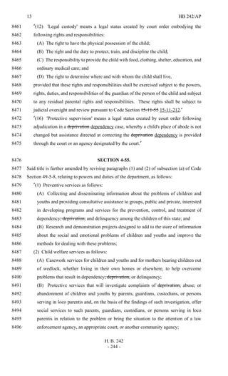 13 HB 242/AP
H. B. 242
- 244 -
"(12) 'Legal custody' means a legal status created by court order embodying the8461
following rights and responsibilities:8462
(A) The right to have the physical possession of the child;8463
(B) The right and the duty to protect, train, and discipline the child;8464
(C) The responsibility to provide the child with food, clothing, shelter, education, and8465
ordinary medical care; and8466
(D) The right to determine where and with whom the child shall live,8467
provided that these rights and responsibilities shall be exercised subject to the powers,8468
rights, duties, and responsibilities of the guardian of the person of the child and subject8469
to any residual parental rights and responsibilities. These rights shall be subject to8470
judicial oversight and review pursuant to Code Section 15-11-55 15-11-212."8471
"(16) 'Protective supervision' means a legal status created by court order following8472
adjudication in a deprivation dependency case, whereby a child's place of abode is not8473
changed but assistance directed at correcting the deprivation dependency is provided8474
through the court or an agency designated by the court."8475
SECTION 4-55.8476
Said title is further amended by revising paragraphs (1) and (2) of subsection (a) of Code8477
Section 49-5-8, relating to powers and duties of the department, as follows:8478
"(1) Preventive services as follows:8479
(A) Collecting and disseminating information about the problems of children and8480
youths and providing consultative assistance to groups, public and private, interested8481
in developing programs and services for the prevention, control, and treatment of8482
dependency, deprivation, and delinquency among the children of this state; and8483
(B) Research and demonstration projects designed to add to the store of information8484
about the social and emotional problems of children and youths and improve the8485
methods for dealing with these problems;8486
(2) Child welfare services as follows:8487
(A) Casework services for children and youths and for mothers bearing children out8488
of wedlock, whether living in their own homes or elsewhere, to help overcome8489
problems that result in dependency, deprivation, or delinquency;8490
(B) Protective services that will investigate complaints of deprivation, abuse, or8491
abandonment of children and youths by parents, guardians, custodians, or persons8492
serving in loco parentis and, on the basis of the findings of such investigation, offer8493
social services to such parents, guardians, custodians, or persons serving in loco8494
parentis in relation to the problem or bring the situation to the attention of a law8495
enforcement agency, an appropriate court, or another community agency;8496
 