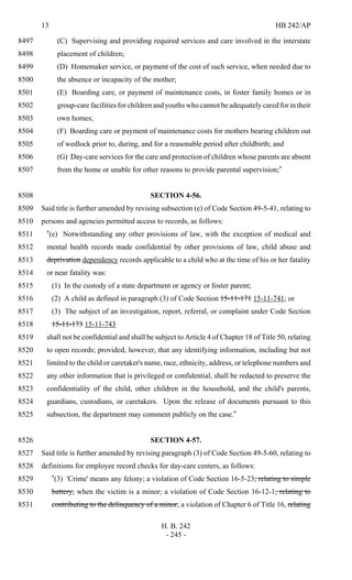 13 HB 242/AP
H. B. 242
- 245 -
(C) Supervising and providing required services and care involved in the interstate8497
placement of children;8498
(D) Homemaker service, or payment of the cost of such service, when needed due to8499
the absence or incapacity of the mother;8500
(E) Boarding care, or payment of maintenance costs, in foster family homes or in8501
group-care facilities for children and youths who cannot be adequately cared for in their8502
own homes;8503
(F) Boarding care or payment of maintenance costs for mothers bearing children out8504
of wedlock prior to, during, and for a reasonable period after childbirth; and8505
(G) Day-care services for the care and protection of children whose parents are absent8506
from the home or unable for other reasons to provide parental supervision;"8507
SECTION 4-56.8508
Said title is further amended by revising subsection (e) of Code Section 49-5-41, relating to8509
persons and agencies permitted access to records, as follows:8510
"(e) Notwithstanding any other provisions of law, with the exception of medical and8511
mental health records made confidential by other provisions of law, child abuse and8512
deprivation dependency records applicable to a child who at the time of his or her fatality8513
or near fatality was:8514
(1) In the custody of a state department or agency or foster parent;8515
(2) A child as defined in paragraph (3) of Code Section 15-11-171 15-11-741; or8516
(3) The subject of an investigation, report, referral, or complaint under Code Section8517
15-11-173 15-11-7438518
shall not be confidential and shall be subject to Article 4 of Chapter 18 of Title 50, relating8519
to open records; provided, however, that any identifying information, including but not8520
limited to the child or caretaker's name, race, ethnicity, address, or telephone numbers and8521
any other information that is privileged or confidential, shall be redacted to preserve the8522
confidentiality of the child, other children in the household, and the child's parents,8523
guardians, custodians, or caretakers. Upon the release of documents pursuant to this8524
subsection, the department may comment publicly on the case."8525
SECTION 4-57.8526
Said title is further amended by revising paragraph (3) of Code Section 49-5-60, relating to8527
definitions for employee record checks for day-care centers, as follows:8528
"(3) 'Crime' means any felony; a violation of Code Section 16-5-23, relating to simple8529
battery, when the victim is a minor; a violation of Code Section 16-12-1, relating to8530
contributing to the delinquency of a minor; a violation of Chapter 6 of Title 16, relating8531
 