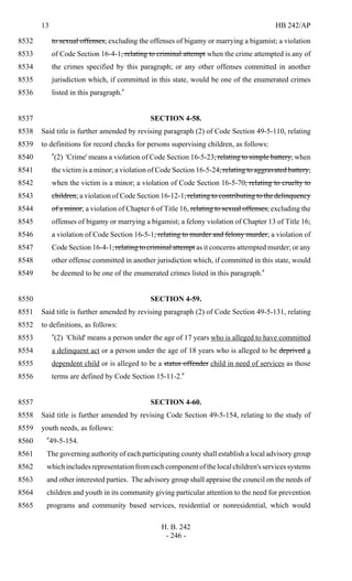 13 HB 242/AP
H. B. 242
- 246 -
to sexual offenses, excluding the offenses of bigamy or marrying a bigamist; a violation8532
of Code Section 16-4-1, relating to criminal attempt when the crime attempted is any of8533
the crimes specified by this paragraph; or any other offenses committed in another8534
jurisdiction which, if committed in this state, would be one of the enumerated crimes8535
listed in this paragraph."8536
SECTION 4-58.8537
Said title is further amended by revising paragraph (2) of Code Section 49-5-110, relating8538
to definitions for record checks for persons supervising children, as follows:8539
"(2) 'Crime' means a violation of Code Section 16-5-23, relating to simple battery, when8540
the victim is a minor; a violation of Code Section 16-5-24, relating to aggravated battery,8541
when the victim is a minor; a violation of Code Section 16-5-70, relating to cruelty to8542
children; a violation of Code Section 16-12-1, relating to contributing to the delinquency8543
of a minor; a violation of Chapter 6 of Title 16, relating to sexual offenses, excluding the8544
offenses of bigamy or marrying a bigamist; a felony violation of Chapter 13 of Title 16;8545
a violation of Code Section 16-5-1, relating to murder and felony murder; a violation of8546
Code Section 16-4-1, relating to criminal attempt as it concerns attempted murder; or any8547
other offense committed in another jurisdiction which, if committed in this state, would8548
be deemed to be one of the enumerated crimes listed in this paragraph."8549
SECTION 4-59.8550
Said title is further amended by revising paragraph (2) of Code Section 49-5-131, relating8551
to definitions, as follows:8552
"(2) 'Child' means a person under the age of 17 years who is alleged to have committed8553
a delinquent act or a person under the age of 18 years who is alleged to be deprived a8554
dependent child or is alleged to be a status offender child in need of services as those8555
terms are defined by Code Section 15-11-2."8556
SECTION 4-60.8557
Said title is further amended by revising Code Section 49-5-154, relating to the study of8558
youth needs, as follows:8559
"49-5-154.8560
The governing authority of each participating county shall establish a local advisory group8561
whichincludesrepresentationfromeachcomponentofthelocalchildren'sservicessystems8562
and other interested parties. The advisory group shall appraise the council on the needs of8563
children and youth in its community giving particular attention to the need for prevention8564
programs and community based services, residential or nonresidential, which would8565
 