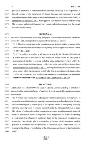 13 HB 242/AP
H. B. 242
- 247 -
provide an alternative to commitment to or placement or custody in the Department of8566
Juvenile Justice or the Department of Human Services and placement in a youth8567
development center, foster home, or any other institution any juvenile detention facility as8568
defined in Code Section 49-4A-1. Such appraisal shall be made annually and in writing.8569
The governing authority of the county may request technical assistance from the council8570
in conducting such study."8571
SECTION 4-61.8572
Said title is further amended by revising paragraphs (15) and (18) of subsection (a) of Code8573
Section 49-5-281, relating to bill of rights for foster parents, as follows:8574
"(15) The right to participate in the case planning and decision-making process with the8575
Division of Family and Children Services regarding the child as provided in Code Section8576
15-11-58 15-11-201;"8577
"(18) The right to be notified in advance, in writing, by the Division of Family and8578
Children Services or the court of any hearing or review where the case plan or8579
permanency of the child is an issue, including initial and periodic reviews held by the8580
court in accordance with Code Section 15-11-216 or by the Judicial Citizen Review Panel8581
in accordance with Code Section 15-11-217, hearings following revocation of the license8582
of an agency which has permanent custody of a child in accordance with Code Section8583
31-2-6, and permanency plan hearings, and motions to extend custody, in accordance8584
with Code Section 15-11-58 in accordance with Code Section 15-11-230;"8585
SECTION 4-62.8586
Code Section 52-7-12 of the Official Code of Georgia Annotated, relating to operation of8587
watercraft while under the influence of alcohol or drugs, is amended by revising subsection8588
(l) as follows:8589
"(l) A person who violates this Code section while transporting in a moving vessel or8590
personal watercraft or towing on water skis, an aquaplane, a surfboard or similar device a8591
child under the age of 14 years is guilty of the separate offense of endangering a child by8592
operating a moving vessel or personal watercraft under the influence of alcohol or drugs.8593
The offense of endangering a child by operating a moving vessel or personal watercraft8594
under the influence of alcohol or drugs shall not be merged with the offense of operating8595
a vessel under the influence of alcohol or drugs for the purposes of prosecution and8596
sentencing. An offender who is convicted of a violation of this subsection shall be8597
punished in accordance with the provisions of subsection (d) of Code Section 16-12-1,8598
relating to the offense of contributing to the delinquency, unruliness, or deprivation of a8599
child."8600
 
