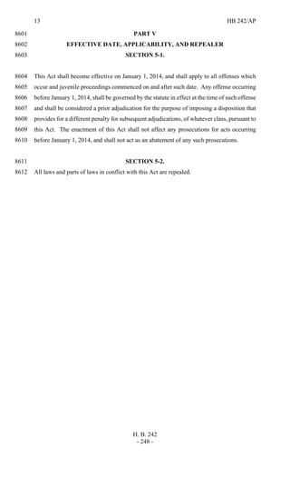 13 HB 242/AP
H. B. 242
- 248 -
PART V8601
EFFECTIVE DATE, APPLICABILITY, AND REPEALER8602
SECTION 5-1.8603
This Act shall become effective on January 1, 2014, and shall apply to all offenses which8604
occur and juvenile proceedings commenced on and after such date. Any offense occurring8605
before January 1, 2014, shall be governed by the statute in effect at the time of such offense8606
and shall be considered a prior adjudication for the purpose of imposing a disposition that8607
provides for a different penalty for subsequent adjudications, of whatever class, pursuant to8608
this Act. The enactment of this Act shall not affect any prosecutions for acts occurring8609
before January 1, 2014, and shall not act as an abatement of any such prosecutions.8610
SECTION 5-2.8611
All laws and parts of laws in conflict with this Act are repealed.8612
 