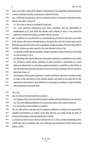 13 HB 242/AP
H. B. 242
- 25 -
in no event shall a child solely alleged or adjudicated to be a dependent child be placed in832
a secure residential facility or nonsecure residential facility.833
(c) A child may be placed in a secure residential facility or nonsecure residential facility834
for not more than 72 hours if:835
(1) He or she is found in contempt of court; and836
(2) Less restrictive alternatives have been considered and are unavailable or837
inappropriate or if such child has already been ordered to serve a less restrictive838
alternative sanction but failed to comply with the sanction.839
(d) In addition or as an alternative to the punishment provided in subsection (a) of this840
Code section, after notice and opportunity to be heard, the court may impose any or all of841
the following sanctions when a parent, guardian, or legal custodian other than DJJ or DFCS842
willfully violates any order issued by the court directed to him or her:843
(1) Require a child's parent, guardian, or legal custodian to make restitution as provided844
in Code Section 17-14-5;845
(2) Reimburse the state for the costs of detention, treatment, or rehabilitation of a child;846
(3) Require a child's parent, guardian, or legal custodian to participate in a court847
approved educational or counseling program designed to contribute to the ability to848
provide proper parental care and supervision of such child, including, but not limited to,849
parenting classes; or850
(4) Require a child's parent, guardian, or legal custodian to enter into a contract or plan851
as a part of the disposition of any charges against such child so as to provide for the852
supervision and control of such child by his or her parent, guardian, or legal custodian853
and reunification with such child.854
15-11-32.855
(a) An order of the court shall be set aside if:856
(1) It appears that it was obtained by fraud or mistake sufficient therefor in a civil action;857
(2) The court lacked jurisdiction over a necessary party or the subject matter; or858
(3) Newly discovered evidence so requires.859
(b) An order of the court may also be changed, modified, or vacated on the ground that860
changed circumstances so require in the best interests of a child except an order of861
dismissal following a contested adjudicatory hearing.862
(c) Except as otherwise provided in Code Section 15-11-602, an order committing a child863
to DJJ may only be modified after such child has been transferred to DJJ custody upon864
motion of DJJ.865
 