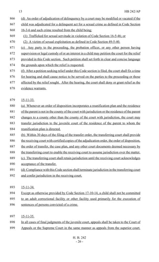 13 HB 242/AP
H. B. 242
- 26 -
(d) An order of adjudication of delinquency by a court may be modified or vacated if the866
child was adjudicated for a delinquent act for a sexual crime as defined in Code Section867
16-3-6 and such crime resulted from the child being:868
(1) Trafficked for sexual servitude in violation of Code Section 16-5-46; or869
(2) A victim of sexual exploitation as defined in Code Section 49-5-40.870
(e) Any party to the proceeding, the probation officer, or any other person having871
supervision or legal custody of or an interest in a child may petition the court for the relief872
provided in this Code section. Such petition shall set forth in clear and concise language873
the grounds upon which the relief is requested.874
(f) After a petition seeking relief under this Code section is filed, the court shall fix a time875
for hearing and shall cause notice to be served on the parties to the proceeding or those876
affected by the relief sought. After the hearing, the court shall deny or grant relief as the877
evidence warrants.878
15-11-33.879
(a) Whenever an order of disposition incorporates a reunification plan and the residence880
of the parent is not in the county of the court with jurisdiction or the residence of the parent881
changes to a county other than the county of the court with jurisdiction, the court may882
transfer jurisdiction to the juvenile court of the residence of the parent to whom the883
reunification plan is directed.884
(b) Within 30 days of the filing of the transfer order, the transferring court shall provide885
the receiving court with certified copies of the adjudication order, the order of disposition,886
the order of transfer, the case plan, and any other court documents deemed necessary by887
the transferring court to enable the receiving court to assume jurisdiction over the matter.888
(c) The transferring court shall retain jurisdiction until the receiving court acknowledges889
acceptance of the transfer.890
(d) Compliance with this Code section shall terminate jurisdiction in the transferring court891
and confer jurisdiction in the receiving court.892
15-11-34.893
Except as otherwise provided by Code Section 17-10-14, a child shall not be committed894
to an adult correctional facility or other facility used primarily for the execution of895
sentences of persons convicted of a crime.896
15-11-35.897
In all cases of final judgments of the juvenile court, appeals shall be taken to the Court of898
Appeals or the Supreme Court in the same manner as appeals from the superior court.899
 