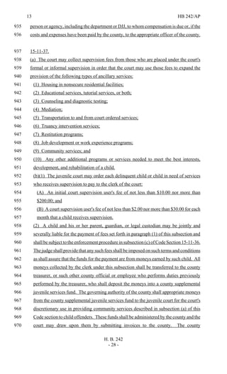 13 HB 242/AP
H. B. 242
- 28 -
person or agency, including the department or DJJ, to whom compensation is due or, if the935
costs and expenses have been paid by the county, to the appropriate officer of the county.936
15-11-37.937
(a) The court may collect supervision fees from those who are placed under the court's938
formal or informal supervision in order that the court may use those fees to expand the939
provision of the following types of ancillary services:940
(1) Housing in nonsecure residential facilities;941
(2) Educational services, tutorial services, or both;942
(3) Counseling and diagnostic testing;943
(4) Mediation;944
(5) Transportation to and from court ordered services;945
(6) Truancy intervention services;946
(7) Restitution programs;947
(8) Job development or work experience programs;948
(9) Community services; and949
(10) Any other additional programs or services needed to meet the best interests,950
development, and rehabilitation of a child.951
(b)(1) The juvenile court may order each delinquent child or child in need of services952
who receives supervision to pay to the clerk of the court:953
(A) An initial court supervision user's fee of not less than $10.00 nor more than954
$200.00; and955
(B) A court supervision user's fee of not less than $2.00 nor more than $30.00 for each956
month that a child receives supervision.957
(2) A child and his or her parent, guardian, or legal custodian may be jointly and958
severally liable for the payment of fees set forth in paragraph (1) of this subsection and959
shall be subject to the enforcement procedure in subsection (c) of Code Section 15-11-36.960
The judge shall provide that any such fees shall be imposed on such terms and conditions961
as shall assure that the funds for the payment are from moneys earned by such child. All962
moneys collected by the clerk under this subsection shall be transferred to the county963
treasurer, or such other county official or employee who performs duties previously964
performed by the treasurer, who shall deposit the moneys into a county supplemental965
juvenile services fund. The governing authority of the county shall appropriate moneys966
from the county supplemental juvenile services fund to the juvenile court for the court's967
discretionary use in providing community services described in subsection (a) of this968
Code section to child offenders. These funds shall be administered by the county and the969
court may draw upon them by submitting invoices to the county. The county970
 