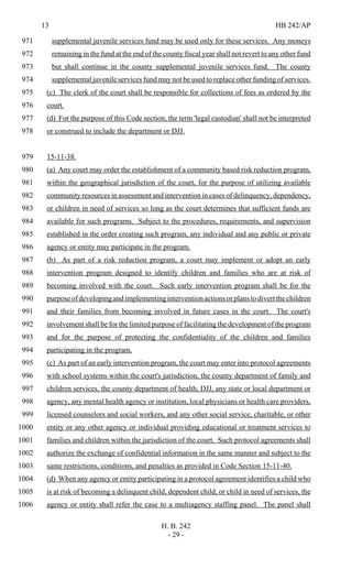 13 HB 242/AP
H. B. 242
- 29 -
supplemental juvenile services fund may be used only for these services. Any moneys971
remaining in the fund at the end of the county fiscal year shall not revert to any other fund972
but shall continue in the county supplemental juvenile services fund. The county973
supplemental juvenile services fund may not be used to replace other funding of services.974
(c) The clerk of the court shall be responsible for collections of fees as ordered by the975
court.976
(d) For the purpose of this Code section, the term 'legal custodian' shall not be interpreted977
or construed to include the department or DJJ.978
15-11-38.979
(a) Any court may order the establishment of a community based risk reduction program,980
within the geographical jurisdiction of the court, for the purpose of utilizing available981
community resources in assessment and intervention in cases of delinquency, dependency,982
or children in need of services so long as the court determines that sufficient funds are983
available for such programs. Subject to the procedures, requirements, and supervision984
established in the order creating such program, any individual and any public or private985
agency or entity may participate in the program.986
(b) As part of a risk reduction program, a court may implement or adopt an early987
intervention program designed to identify children and families who are at risk of988
becoming involved with the court. Such early intervention program shall be for the989
purposeofdevelopingandimplementinginterventionactionsorplanstodivertthechildren990
and their families from becoming involved in future cases in the court. The court's991
involvement shall be for the limited purpose of facilitating the development of the program992
and for the purpose of protecting the confidentiality of the children and families993
participating in the program.994
(c) As part of an early intervention program, the court may enter into protocol agreements995
with school systems within the court's jurisdiction, the county department of family and996
children services, the county department of health, DJJ, any state or local department or997
agency, any mental health agency or institution, local physicians or health care providers,998
licensed counselors and social workers, and any other social service, charitable, or other999
entity or any other agency or individual providing educational or treatment services to1000
families and children within the jurisdiction of the court. Such protocol agreements shall1001
authorize the exchange of confidential information in the same manner and subject to the1002
same restrictions, conditions, and penalties as provided in Code Section 15-11-40.1003
(d) When any agency or entity participating in a protocol agreement identifies a child who1004
is at risk of becoming a delinquent child, dependent child, or child in need of services, the1005
agency or entity shall refer the case to a multiagency staffing panel. The panel shall1006
 