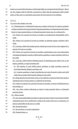 13 HB 242/AP
H. B. 242
- 3 -
parties are assured fair hearings at which legal rights are recognized and enforced. Above61
all, this chapter shall be liberally construed to reflect that the paramount child welfare62
policy of this state is to determine and ensure the best interests of its children.63
15-11-2.64
As used in this chapter, the term:65
(1) 'Abandonment' or 'abandoned' means any conduct on the part of a parent, guardian,66
or legal custodian showing an intent to forgo parental duties or relinquish parental claims.67
Intent to forgo parental duties or relinquish parental claims may be evidenced by:68
(A) Failure, for a period of at least six months, to communicate meaningfully with a69
child;70
(B) Failure, for a period of at least six months, to maintain regular visitation with a71
child;72
(C) Leaving a child with another person without provision for his or her support for a73
period of at least six months;74
(D) Failure, for a period of at least six months, to participate in any court ordered plan75
or program designed to reunite a child's parent, guardian, or legal custodian with his or76
her child;77
(E) Leaving a child without affording means of identifying such child or his or her78
parent, guardian, or legal custodian and:79
(i) The identity of such child's parent, guardian, or legal custodian cannot be80
ascertained despite diligent searching; and81
(ii) A parent, guardian, or legal custodian has not come forward to claim such child82
within three months following the finding of such child;83
(F) Being absent from the home of his or her child for a period of time that creates a84
substantial risk of serious harm to a child left in the home;85
(G) Failure to respond, for a period of at least six months, to notice of child protective86
proceedings; or87
(H) Any other conduct indicating an intent to forgo parental duties or relinquish88
parental claims.89
(2) 'Abuse' means:90
(A) Any nonaccidental physical injury or physical injury which is inconsistent with the91
explanation given for it suffered by a child as the result of the acts or omissions of a92
person responsible for the care of a child;93
(B) Emotional abuse;94
(C) Sexual abuse or sexual exploitation;95
(D) Prenatal abuse; or96
 