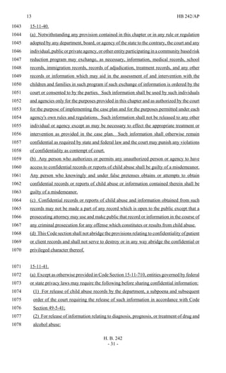 13 HB 242/AP
H. B. 242
- 31 -
15-11-40.1043
(a) Notwithstanding any provision contained in this chapter or in any rule or regulation1044
adopted by any department, board, or agency of the state to the contrary, the court and any1045
individual, public or private agency, or other entity participating in a community based risk1046
reduction program may exchange, as necessary, information, medical records, school1047
records, immigration records, records of adjudication, treatment records, and any other1048
records or information which may aid in the assessment of and intervention with the1049
children and families in such program if such exchange of information is ordered by the1050
court or consented to by the parties. Such information shall be used by such individuals1051
and agencies only for the purposes provided in this chapter and as authorized by the court1052
for the purpose of implementing the case plan and for the purposes permitted under each1053
agency's own rules and regulations. Such information shall not be released to any other1054
individual or agency except as may be necessary to effect the appropriate treatment or1055
intervention as provided in the case plan. Such information shall otherwise remain1056
confidential as required by state and federal law and the court may punish any violations1057
of confidentiality as contempt of court.1058
(b) Any person who authorizes or permits any unauthorized person or agency to have1059
access to confidential records or reports of child abuse shall be guilty of a misdemeanor.1060
Any person who knowingly and under false pretenses obtains or attempts to obtain1061
confidential records or reports of child abuse or information contained therein shall be1062
guilty of a misdemeanor.1063
(c) Confidential records or reports of child abuse and information obtained from such1064
records may not be made a part of any record which is open to the public except that a1065
prosecuting attorney may use and make public that record or information in the course of1066
any criminal prosecution for any offense which constitutes or results from child abuse.1067
(d) This Code section shall not abridge the provisions relating to confidentiality of patient1068
or client records and shall not serve to destroy or in any way abridge the confidential or1069
privileged character thereof.1070
15-11-41.1071
(a) Except as otherwise provided in Code Section 15-11-710, entities governed by federal1072
or state privacy laws may require the following before sharing confidential information:1073
(1) For release of child abuse records by the department, a subpoena and subsequent1074
order of the court requiring the release of such information in accordance with Code1075
Section 49-5-41;1076
(2) For release of information relating to diagnosis, prognosis, or treatment of drug and1077
alcohol abuse:1078
 