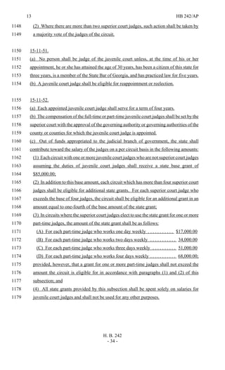 13 HB 242/AP
H. B. 242
- 34 -
(2) Where there are more than two superior court judges, such action shall be taken by1148
a majority vote of the judges of the circuit.1149
15-11-51.1150
(a) No person shall be judge of the juvenile court unless, at the time of his or her1151
appointment, he or she has attained the age of 30 years, has been a citizen of this state for1152
three years, is a member of the State Bar of Georgia, and has practiced law for five years.1153
(b) A juvenile court judge shall be eligible for reappointment or reelection.1154
15-11-52.1155
(a) Each appointed juvenile court judge shall serve for a term of four years.1156
(b) The compensation of the full-time or part-time juvenile court judges shall be set by the1157
superior court with the approval of the governing authority or governing authorities of the1158
county or counties for which the juvenile court judge is appointed.1159
(c) Out of funds appropriated to the judicial branch of government, the state shall1160
contribute toward the salary of the judges on a per circuit basis in the following amounts:1161
(1) Each circuit with one or more juvenile court judges who are not superior court judges1162
assuming the duties of juvenile court judges shall receive a state base grant of1163
$85,000.00;1164
(2) In addition to this base amount, each circuit which has more than four superior court1165
judges shall be eligible for additional state grants. For each superior court judge who1166
exceeds the base of four judges, the circuit shall be eligible for an additional grant in an1167
amount equal to one-fourth of the base amount of the state grant;1168
(3) In circuits where the superior court judges elect to use the state grant for one or more1169
part-time judges, the amount of the state grant shall be as follows:1170
(A) For each part-time judge who works one day weekly . . . . . . . . . . . $17,000.001171
(B) For each part-time judge who works two days weekly . . . . . . . . . . . 34,000.001172
(C) For each part-time judge who works three days weekly . . . . . . . . . . 51,000.001173
(D) For each part-time judge who works four days weekly . . . . . . . . . . . 68,000.00;1174
provided, however, that a grant for one or more part-time judges shall not exceed the1175
amount the circuit is eligible for in accordance with paragraphs (1) and (2) of this1176
subsection; and1177
(4) All state grants provided by this subsection shall be spent solely on salaries for1178
juvenile court judges and shall not be used for any other purposes.1179
 