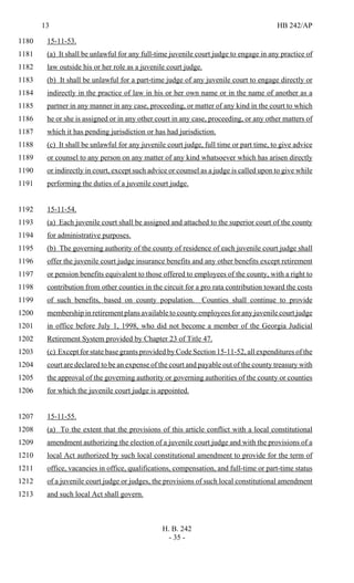 13 HB 242/AP
H. B. 242
- 35 -
15-11-53.1180
(a) It shall be unlawful for any full-time juvenile court judge to engage in any practice of1181
law outside his or her role as a juvenile court judge.1182
(b) It shall be unlawful for a part-time judge of any juvenile court to engage directly or1183
indirectly in the practice of law in his or her own name or in the name of another as a1184
partner in any manner in any case, proceeding, or matter of any kind in the court to which1185
he or she is assigned or in any other court in any case, proceeding, or any other matters of1186
which it has pending jurisdiction or has had jurisdiction.1187
(c) It shall be unlawful for any juvenile court judge, full time or part time, to give advice1188
or counsel to any person on any matter of any kind whatsoever which has arisen directly1189
or indirectly in court, except such advice or counsel as a judge is called upon to give while1190
performing the duties of a juvenile court judge.1191
15-11-54.1192
(a) Each juvenile court shall be assigned and attached to the superior court of the county1193
for administrative purposes.1194
(b) The governing authority of the county of residence of each juvenile court judge shall1195
offer the juvenile court judge insurance benefits and any other benefits except retirement1196
or pension benefits equivalent to those offered to employees of the county, with a right to1197
contribution from other counties in the circuit for a pro rata contribution toward the costs1198
of such benefits, based on county population. Counties shall continue to provide1199
membership in retirement plans available to county employees for any juvenile court judge1200
in office before July 1, 1998, who did not become a member of the Georgia Judicial1201
Retirement System provided by Chapter 23 of Title 47.1202
(c) Except for state base grants provided by Code Section 15-11-52, all expenditures of the1203
court are declared to be an expense of the court and payable out of the county treasury with1204
the approval of the governing authority or governing authorities of the county or counties1205
for which the juvenile court judge is appointed.1206
15-11-55.1207
(a) To the extent that the provisions of this article conflict with a local constitutional1208
amendment authorizing the election of a juvenile court judge and with the provisions of a1209
local Act authorized by such local constitutional amendment to provide for the term of1210
office, vacancies in office, qualifications, compensation, and full-time or part-time status1211
of a juvenile court judge or judges, the provisions of such local constitutional amendment1212
and such local Act shall govern.1213
 