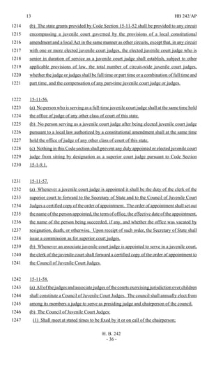 13 HB 242/AP
H. B. 242
- 36 -
(b) The state grants provided by Code Section 15-11-52 shall be provided to any circuit1214
encompassing a juvenile court governed by the provisions of a local constitutional1215
amendment and a local Act in the same manner as other circuits, except that, in any circuit1216
with one or more elected juvenile court judges, the elected juvenile court judge who is1217
senior in duration of service as a juvenile court judge shall establish, subject to other1218
applicable provisions of law, the total number of circuit-wide juvenile court judges,1219
whether the judge or judges shall be full time or part time or a combination of full time and1220
part time, and the compensation of any part-time juvenile court judge or judges.1221
15-11-56.1222
(a) No person who is serving as a full-time juvenile court judge shall at the same time hold1223
the office of judge of any other class of court of this state.1224
(b) No person serving as a juvenile court judge after being elected juvenile court judge1225
pursuant to a local law authorized by a constitutional amendment shall at the same time1226
hold the office of judge of any other class of court of this state.1227
(c) Nothing in this Code section shall prevent any duly appointed or elected juvenile court1228
judge from sitting by designation as a superior court judge pursuant to Code Section1229
15-1-9.1.1230
15-11-57.1231
(a) Whenever a juvenile court judge is appointed it shall be the duty of the clerk of the1232
superior court to forward to the Secretary of State and to the Council of Juvenile Court1233
Judges a certified copy of the order of appointment. The order of appointment shall set out1234
the name of the person appointed, the term of office, the effective date of the appointment,1235
the name of the person being succeeded, if any, and whether the office was vacated by1236
resignation, death, or otherwise. Upon receipt of such order, the Secretary of State shall1237
issue a commission as for superior court judges.1238
(b) Whenever an associate juvenile court judge is appointed to serve in a juvenile court,1239
the clerk of the juvenile court shall forward a certified copy of the order of appointment to1240
the Council of Juvenile Court Judges.1241
15-11-58.1242
(a) All of the judges and associate judges of the courts exercising jurisdiction over children1243
shall constitute a Council of Juvenile Court Judges. The council shall annually elect from1244
among its members a judge to serve as presiding judge and chairperson of the council.1245
(b) The Council of Juvenile Court Judges:1246
(1) Shall meet at stated times to be fixed by it or on call of the chairperson;1247
 
