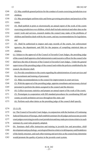 13 HB 242/AP
H. B. 242
- 37 -
(2) May establish general policies for the conduct of courts exercising jurisdiction over1248
children;1249
(3) May promulgate uniform rules and forms governing procedures and practices of the1250
courts;1251
(4) Shall publish in print or electronically an annual report of the work of the courts1252
exercising jurisdiction over children, which shall include statistical and other data on the1253
courts' work and services, research studies the council may make of the problems of1254
children and families dealt with by the courts, and any recommendations for legislation;1255
and1256
(5) Shall be authorized to inspect and copy records of the courts, law enforcement1257
agencies, the department, and DJJ for the purpose of compiling statistical data on1258
children.1259
(c) Subject to the approval of the Council of Juvenile Court Judges, the presiding judge1260
of the council shall appoint a chief administrative and executive officer for the council who1261
shall have the title of director of the Council of Juvenile Court Judges. Under the general1262
supervision of the presiding judge of the council and within the policies established by the1263
council, the director shall:1264
(1) Provide consultation to the courts regarding the administration of court services and1265
the recruitment and training of personnel;1266
(2) Make recommendations to the council for improvement in court services;1267
(3) With the approval of the presiding judge, appoint consultants and necessary clerical1268
personnel to perform the duties assigned to the council and the director;1269
(4) Collect necessary statistics and prepare an annual report of the work of the courts;1270
(5) Promulgate in cooperation with DJJ standard procedures for coordinating DJJ and1271
county juvenile probation services throughout this state; and1272
(6) Perform such other duties as the presiding judge of the council shall specify.1273
15-11-59.1274
(a) The Council of Juvenile Court Judges, in conjunction with the Institute of Continuing1275
Judicial Education of Georgia, shall establish seminars for all judges and associate juvenile1276
courtjudgesexercisingjuvenilecourtjurisdictionandmaymakeprovisionsrelativetosuch1277
seminars by court rules properly adopted.1278
(b) Seminars shall offer instruction and training in juvenile law and procedure, child1279
development and psychology, sociological theories relative to delinquency and breakdown1280
of the family structure, and such other training and activities as the council may determine1281
would promote the quality of justice in the juvenile court system.1282
 