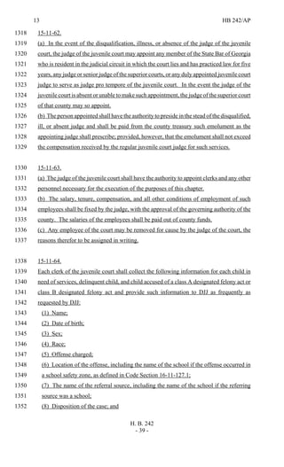 13 HB 242/AP
H. B. 242
- 39 -
15-11-62.1318
(a) In the event of the disqualification, illness, or absence of the judge of the juvenile1319
court, the judge of the juvenile court may appoint any member of the State Bar of Georgia1320
who is resident in the judicial circuit in which the court lies and has practiced law for five1321
years, any judge or senior judge of the superior courts, or any duly appointed juvenile court1322
judge to serve as judge pro tempore of the juvenile court. In the event the judge of the1323
juvenile court is absent or unable to make such appointment, the judge of the superior court1324
of that county may so appoint.1325
(b) The person appointed shall have the authority to preside in the stead of the disqualified,1326
ill, or absent judge and shall be paid from the county treasury such emolument as the1327
appointing judge shall prescribe; provided, however, that the emolument shall not exceed1328
the compensation received by the regular juvenile court judge for such services.1329
15-11-63.1330
(a) The judge of the juvenile court shall have the authority to appoint clerks and any other1331
personnel necessary for the execution of the purposes of this chapter.1332
(b) The salary, tenure, compensation, and all other conditions of employment of such1333
employees shall be fixed by the judge, with the approval of the governing authority of the1334
county. The salaries of the employees shall be paid out of county funds.1335
(c) Any employee of the court may be removed for cause by the judge of the court, the1336
reasons therefor to be assigned in writing.1337
15-11-64.1338
Each clerk of the juvenile court shall collect the following information for each child in1339
need of services, delinquent child, and child accused of a class A designated felony act or1340
class B designated felony act and provide such information to DJJ as frequently as1341
requested by DJJ:1342
(1) Name;1343
(2) Date of birth;1344
(3) Sex;1345
(4) Race;1346
(5) Offense charged;1347
(6) Location of the offense, including the name of the school if the offense occurred in1348
a school safety zone, as defined in Code Section 16-11-127.1;1349
(7) The name of the referral source, including the name of the school if the referring1350
source was a school;1351
(8) Disposition of the case; and1352
 
