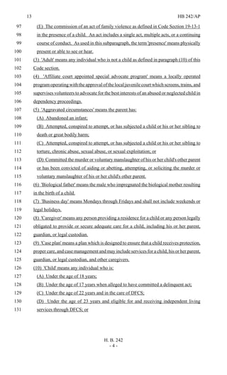 13 HB 242/AP
H. B. 242
- 4 -
(E) The commission of an act of family violence as defined in Code Section 19-13-197
in the presence of a child. An act includes a single act, multiple acts, or a continuing98
course of conduct. As used in this subparagraph, the term 'presence' means physically99
present or able to see or hear.100
(3) 'Adult' means any individual who is not a child as defined in paragraph (10) of this101
Code section.102
(4) 'Affiliate court appointed special advocate program' means a locally operated103
program operating with the approval of the local juvenile court which screens, trains, and104
supervises volunteers to advocate for the best interests of an abused or neglected child in105
dependency proceedings.106
(5) 'Aggravated circumstances' means the parent has:107
(A) Abandoned an infant;108
(B) Attempted, conspired to attempt, or has subjected a child or his or her sibling to109
death or great bodily harm;110
(C) Attempted, conspired to attempt, or has subjected a child or his or her sibling to111
torture, chronic abuse, sexual abuse, or sexual exploitation; or112
(D) Committed the murder or voluntary manslaughter of his or her child's other parent113
or has been convicted of aiding or abetting, attempting, or soliciting the murder or114
voluntary manslaughter of his or her child's other parent.115
(6) 'Biological father' means the male who impregnated the biological mother resulting116
in the birth of a child.117
(7) 'Business day' means Mondays through Fridays and shall not include weekends or118
legal holidays.119
(8) 'Caregiver' means any person providing a residence for a child or any person legally120
obligated to provide or secure adequate care for a child, including his or her parent,121
guardian, or legal custodian.122
(9) 'Case plan' means a plan which is designed to ensure that a child receives protection,123
proper care, and case management and may include services for a child, his or her parent,124
guardian, or legal custodian, and other caregivers.125
(10) 'Child' means any individual who is:126
(A) Under the age of 18 years;127
(B) Under the age of 17 years when alleged to have committed a delinquent act;128
(C) Under the age of 22 years and in the care of DFCS;129
(D) Under the age of 23 years and eligible for and receiving independent living130
services through DFCS; or131
 