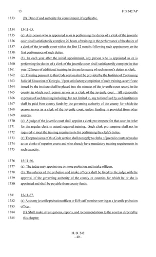 13 HB 242/AP
H. B. 242
- 40 -
(9) Date of and authority for commitment, if applicable.1353
15-11-65.1354
(a) Any person who is appointed as or is performing the duties of a clerk of the juvenile1355
court shall satisfactorily complete 20 hours of training in the performance of the duties of1356
a clerk of the juvenile court within the first 12 months following such appointment or the1357
first performance of such duties.1358
(b) In each year after the initial appointment, any person who is appointed as or is1359
performing the duties of a clerk of the juvenile court shall satisfactorily complete in that1360
year 12 hours of additional training in the performance of such person's duties as clerk.1361
(c) Training pursuant to this Code section shall be provided by the Institute of Continuing1362
Judicial Education of Georgia. Upon satisfactory completion of such training, a certificate1363
issued by the institute shall be placed into the minutes of the juvenile court record in the1364
county in which such person serves as a clerk of the juvenile court. All reasonable1365
expenses of such training including, but not limited to, any tuition fixed by such institution1366
shall be paid from county funds by the governing authority of the county for which the1367
person serves as a clerk of the juvenile court, unless funding is provided from other1368
sources.1369
(d) A judge of the juvenile court shall appoint a clerk pro tempore for that court in order1370
for the regular clerk to attend required training. Such clerk pro tempore shall not be1371
required to meet the training requirements for performing the clerk's duties.1372
(e) The provisions of this Code section shall not apply to clerks of juvenile courts who also1373
act as clerks of superior courts and who already have mandatory training requirements in1374
such capacity.1375
15-11-66.1376
(a) The judge may appoint one or more probation and intake officers.1377
(b) The salaries of the probation and intake officers shall be fixed by the judge with the1378
approval of the governing authority of the county or counties for which he or she is1379
appointed and shall be payable from county funds.1380
15-11-67.1381
(a) A county juvenile probation officer or DJJ staff member serving as a juvenile probation1382
officer:1383
(1) Shall make investigations, reports, and recommendations to the court as directed by1384
this chapter;1385
 