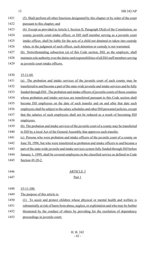13 HB 242/AP
H. B. 242
- 42 -
(5) Shall perform all other functions designated by this chapter or by order of the court1421
pursuant to this chapter; and1422
(6) Except as provided in Article I, Section II, Paragraph IX(d) of the Constitution, no1423
county juvenile court intake officer, or DJJ staff member serving as a juvenile court1424
intake officer, shall be liable for the acts of a child not detained or taken into custody1425
when, in the judgment of such officer, such detention or custody is not warranted.1426
(b) Notwithstanding subsection (a) of this Code section, DJJ, as the employer, shall1427
maintain sole authority over the duties and responsibilities of all DJJ staff members serving1428
as juvenile court intake officers.1429
15-11-69.1430
(a) The probation and intake services of the juvenile court of each county may be1431
transferred to and become a part of the state-wide juvenile and intake services and be fully1432
funded through DJJ. The probation and intake officers of juvenile courts of those counties1433
whose probation and intake services are transferred pursuant to this Code section shall1434
become DJJ employees on the date of such transfer and on and after that date such1435
employees shall be subject to the salary schedules and other DJJ personnel policies, except1436
that the salaries of such employees shall not be reduced as a result of becoming DJJ1437
employees.1438
(b) The probation and intake services of the juvenile court of a county may be transferred1439
to DJJ by a local Act of the General Assembly that approves such transfer.1440
(c) Persons who were probation and intake officers of the juvenile court of a county on1441
June 30, 1996, but who were transferred as probation and intake officers to and became a1442
part of the state-wide juvenile and intake services system fully funded through DJJ before1443
January 1, 1999, shall be covered employees in the classified service as defined in Code1444
Section 45-20-2.1445
ARTICLE 31446
Part 11447
15-11-100.1448
The purpose of this article is:1449
(1) To assist and protect children whose physical or mental health and welfare is1450
substantially at risk of harm from abuse, neglect, or exploitation and who may be further1451
threatened by the conduct of others by providing for the resolution of dependency1452
proceedings in juvenile court;1453
 
