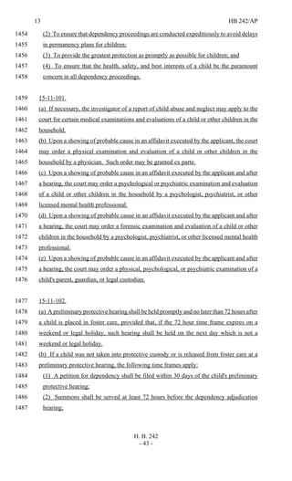 13 HB 242/AP
H. B. 242
- 43 -
(2) To ensure that dependency proceedings are conducted expeditiously to avoid delays1454
in permanency plans for children;1455
(3) To provide the greatest protection as promptly as possible for children; and1456
(4) To ensure that the health, safety, and best interests of a child be the paramount1457
concern in all dependency proceedings.1458
15-11-101.1459
(a) If necessary, the investigator of a report of child abuse and neglect may apply to the1460
court for certain medical examinations and evaluations of a child or other children in the1461
household.1462
(b) Upon a showing of probable cause in an affidavit executed by the applicant, the court1463
may order a physical examination and evaluation of a child or other children in the1464
household by a physician. Such order may be granted ex parte.1465
(c) Upon a showing of probable cause in an affidavit executed by the applicant and after1466
a hearing, the court may order a psychological or psychiatric examination and evaluation1467
of a child or other children in the household by a psychologist, psychiatrist, or other1468
licensed mental health professional.1469
(d) Upon a showing of probable cause in an affidavit executed by the applicant and after1470
a hearing, the court may order a forensic examination and evaluation of a child or other1471
children in the household by a psychologist, psychiatrist, or other licensed mental health1472
professional.1473
(e) Upon a showing of probable cause in an affidavit executed by the applicant and after1474
a hearing, the court may order a physical, psychological, or psychiatric examination of a1475
child's parent, guardian, or legal custodian.1476
15-11-102.1477
(a) A preliminary protective hearing shall be held promptly and no later than 72 hours after1478
a child is placed in foster care, provided that, if the 72 hour time frame expires on a1479
weekend or legal holiday, such hearing shall be held on the next day which is not a1480
weekend or legal holiday.1481
(b) If a child was not taken into protective custody or is released from foster care at a1482
preliminary protective hearing, the following time frames apply:1483
(1) A petition for dependency shall be filed within 30 days of the child's preliminary1484
protective hearing;1485
(2) Summons shall be served at least 72 hours before the dependency adjudication1486
hearing;1487
 