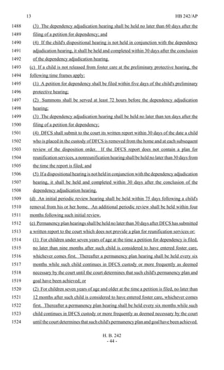 13 HB 242/AP
H. B. 242
- 44 -
(3) The dependency adjudication hearing shall be held no later than 60 days after the1488
filing of a petition for dependency; and1489
(4) If the child's dispositional hearing is not held in conjunction with the dependency1490
adjudication hearing, it shall be held and completed within 30 days after the conclusion1491
of the dependency adjudication hearing.1492
(c) If a child is not released from foster care at the preliminary protective hearing, the1493
following time frames apply:1494
(1) A petition for dependency shall be filed within five days of the child's preliminary1495
protective hearing;1496
(2) Summons shall be served at least 72 hours before the dependency adjudication1497
hearing;1498
(3) The dependency adjudication hearing shall be held no later than ten days after the1499
filing of a petition for dependency;1500
(4) DFCS shall submit to the court its written report within 30 days of the date a child1501
who is placed in the custody of DFCS is removed from the home and at each subsequent1502
review of the disposition order. If the DFCS report does not contain a plan for1503
reunification services, a nonreunification hearing shall be held no later than 30 days from1504
the time the report is filed; and1505
(5) If a dispositional hearing is not held in conjunction with the dependency adjudication1506
hearing, it shall be held and completed within 30 days after the conclusion of the1507
dependency adjudication hearing.1508
(d) An initial periodic review hearing shall be held within 75 days following a child's1509
removal from his or her home. An additional periodic review shall be held within four1510
months following such initial review.1511
(e) Permanency plan hearings shall be held no later than 30 days after DFCS has submitted1512
a written report to the court which does not provide a plan for reunification services or:1513
(1) For children under seven years of age at the time a petition for dependency is filed,1514
no later than nine months after such child is considered to have entered foster care,1515
whichever comes first. Thereafter a permanency plan hearing shall be held every six1516
months while such child continues in DFCS custody or more frequently as deemed1517
necessary by the court until the court determines that such child's permanency plan and1518
goal have been achieved; or1519
(2) For children seven years of age and older at the time a petition is filed, no later than1520
12 months after such child is considered to have entered foster care, whichever comes1521
first. Thereafter a permanency plan hearing shall be held every six months while such1522
child continues in DFCS custody or more frequently as deemed necessary by the court1523
until the court determines that such child's permanency plan and goal have been achieved.1524
 
