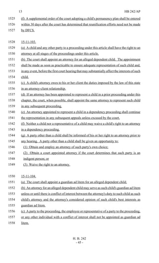 13 HB 242/AP
H. B. 242
- 45 -
(f) A supplemental order of the court adopting a child's permanency plan shall be entered1525
within 30 days after the court has determined that reunification efforts need not be made1526
by DFCS.1527
15-11-103.1528
(a) A child and any other party to a proceeding under this article shall have the right to an1529
attorney at all stages of the proceedings under this article.1530
(b) The court shall appoint an attorney for an alleged dependent child. The appointment1531
shall be made as soon as practicable to ensure adequate representation of such child and,1532
in any event, before the first court hearing that may substantially affect the interests of such1533
child.1534
(c) A child's attorney owes to his or her client the duties imposed by the law of this state1535
in an attorney-client relationship.1536
(d) If an attorney has been appointed to represent a child in a prior proceeding under this1537
chapter, the court, when possible, shall appoint the same attorney to represent such child1538
in any subsequent proceeding.1539
(e) An attorney appointed to represent a child in a dependency proceeding shall continue1540
the representation in any subsequent appeals unless excused by the court.1541
(f) Neither a child nor a representative of a child may waive a child's right to an attorney1542
in a dependency proceeding.1543
(g) A party other than a child shall be informed of his or her right to an attorney prior to1544
any hearing. A party other than a child shall be given an opportunity to:1545
(1) Obtain and employ an attorney of such party's own choice;1546
(2) Obtain a court appointed attorney if the court determines that such party is an1547
indigent person; or1548
(3) Waive the right to an attorney.1549
15-11-104.1550
(a) The court shall appoint a guardian ad litem for an alleged dependent child.1551
(b) An attorney for an alleged dependent child may serve as such child's guardian ad litem1552
unless or until there is conflict of interest between the attorney's duty to such child as such1553
child's attorney and the attorney's considered opinion of such child's best interests as1554
guardian ad litem.1555
(c) A party to the proceeding, the employee or representative of a party to the proceeding,1556
or any other individual with a conflict of interest shall not be appointed as guardian ad1557
litem.1558
 