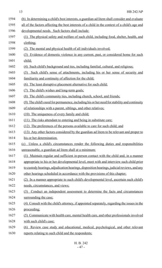 13 HB 242/AP
H. B. 242
- 47 -
(b) In determining a child's best interests, a guardian ad litem shall consider and evaluate1594
all of the factors affecting the best interests of a child in the context of a child's age and1595
developmental needs. Such factors shall include:1596
(1) The physical safety and welfare of such child, including food, shelter, health, and1597
clothing;1598
(2) The mental and physical health of all individuals involved;1599
(3) Evidence of domestic violence in any current, past, or considered home for such1600
child;1601
(4) Such child's background and ties, including familial, cultural, and religious;1602
(5) Such child's sense of attachments, including his or her sense of security and1603
familiarity and continuity of affection for the child;1604
(6) The least disruptive placement alternative for such child;1605
(7) The child's wishes and long-term goals;1606
(8) The child's community ties, including church, school, and friends;1607
(9) The child's need for permanence, including his or her need for stability and continuity1608
of relationships with a parent, siblings, and other relatives;1609
(10) The uniqueness of every family and child;1610
(11) The risks attendant to entering and being in substitute care;1611
(12) The preferences of the persons available to care for such child; and1612
(13) Any other factors considered by the guardian ad litem to be relevant and proper to1613
his or her determination.1614
(c) Unless a child's circumstances render the following duties and responsibilities1615
unreasonable, a guardian ad litem shall at a minimum:1616
(1) Maintain regular and sufficient in-person contact with the child and, in a manner1617
appropriate to his or her developmental level, meet with and interview such child prior1618
tocustodyhearings,adjudicationhearings,dispositionhearings,judicialreviews,andany1619
other hearings scheduled in accordance with the provisions of this chapter;1620
(2) In a manner appropriate to such child's developmental level, ascertain such child's1621
needs, circumstances, and views;1622
(3) Conduct an independent assessment to determine the facts and circumstances1623
surrounding the case;1624
(4) Consult with the child's attorney, if appointed separately, regarding the issues in the1625
proceeding;1626
(5) Communicate with health care, mental health care, and other professionals involved1627
with such child's case;1628
(6) Review case study and educational, medical, psychological, and other relevant1629
reports relating to such child and the respondents;1630
 
