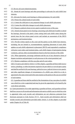 13 HB 242/AP
H. B. 242
- 48 -
(7) Review all court related documents;1631
(8) Attend all court hearings and other proceedings to advocate for such child's best1632
interests;1633
(9) Advocate for timely court hearings to obtain permanency for such child;1634
(10) Protect the cultural needs of such child;1635
(11) Contact the child prior to any proposed change in such child's placement;1636
(12) Contact the child after changes in such child's placement;1637
(13) Request a judicial citizen review panel or judicial review of the case;1638
(14) Attend citizen panel review hearings concerning such child and if unable to attend1639
the hearings, forward to the panel a letter setting forth such child's status during the1640
period since the last citizen panel review and include an assessment of the DFCS1641
permanency and treatment plans;1642
(15) Provide written reports to the court and the parties on the child's best interests,1643
including, but not limited to, recommendations regarding placement of such child,1644
updates on such child's adjustment to placement, DFCS's and respondent's compliance1645
with prior court orders and treatment plans, such child's degree of participation during1646
visitations, and any other recommendations based on the best interests of the child;1647
(16) When appropriate, encourage settlement and the use of any alternative forms of1648
dispute resolution and participate in such processes to the extent permitted; and1649
(17) Monitor compliance with the case plan and all court orders.1650
(d)(1) Except as provided in Article 11 of this chapter, a guardian ad litem shall receive1651
notices, pleadings, or other documents required to be provided to or served upon a party1652
and shall be notified of all court hearings, judicial reviews, judicial citizen review panels,1653
and other significant changes of circumstances of a child's case which he or she is1654
appointed to the same extent and in the same manner as the parties to the case are notified1655
of such matters.1656
(2) A guardian ad litem shall be notified of the formulation of any case plan of a child's1657
case which he or she is appointed and may be given the opportunity to be heard by the1658
court about such plans.1659
(e) Upon presentation of an order appointing a guardian ad litem, such guardian ad litem1660
shall have access to all records and information relevant to a child's case to which he or she1661
is appointed when such records and information are not otherwise protected from1662
disclosure pursuant to Code Section 19-7-5. Such records and information shall not1663
include records and information provided under Article 11 of this chapter or provided1664
under Chapter 4A of Title 49.1665
 