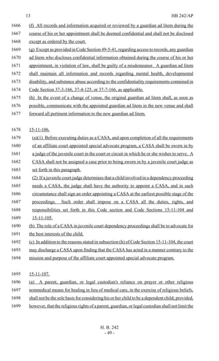 13 HB 242/AP
H. B. 242
- 49 -
(f) All records and information acquired or reviewed by a guardian ad litem during the1666
course of his or her appointment shall be deemed confidential and shall not be disclosed1667
except as ordered by the court.1668
(g) Except as provided in Code Section 49-5-41, regarding access to records, any guardian1669
ad litem who discloses confidential information obtained during the course of his or her1670
appointment, in violation of law, shall be guilty of a misdemeanor. A guardian ad litem1671
shall maintain all information and records regarding mental health, developmental1672
disability, and substance abuse according to the confidentiality requirements contained in1673
Code Section 37-3-166, 37-4-125, or 37-7-166, as applicable.1674
(h) In the event of a change of venue, the original guardian ad litem shall, as soon as1675
possible, communicate with the appointed guardian ad litem in the new venue and shall1676
forward all pertinent information to the new guardian ad litem.1677
15-11-106.1678
(a)(1) Before executing duties as a CASA, and upon completion of all the requirements1679
of an affiliate court appointed special advocate program, a CASA shall be sworn in by1680
a judge of the juvenile court in the court or circuit in which he or she wishes to serve. A1681
CASA shall not be assigned a case prior to being sworn in by a juvenile court judge as1682
set forth in this paragraph.1683
(2) If a juvenile court judge determines that a child involved in a dependency proceeding1684
needs a CASA, the judge shall have the authority to appoint a CASA, and in such1685
circumstance shall sign an order appointing a CASA at the earliest possible stage of the1686
proceedings. Such order shall impose on a CASA all the duties, rights, and1687
responsibilities set forth in this Code section and Code Sections 15-11-104 and1688
15-11-105.1689
(b) The role of a CASA in juvenile court dependency proceedings shall be to advocate for1690
the best interests of the child.1691
(c) In addition to the reasons stated in subsection (h) of Code Section 15-11-104, the court1692
may discharge a CASA upon finding that the CASA has acted in a manner contrary to the1693
mission and purpose of the affiliate court appointed special advocate program.1694
15-11-107.1695
(a) A parent, guardian, or legal custodian's reliance on prayer or other religious1696
nonmedical means for healing in lieu of medical care, in the exercise of religious beliefs,1697
shall not be the sole basis for considering his or her child to be a dependent child; provided,1698
however, that the religious rights of a parent, guardian, or legal custodian shall not limit the1699
 