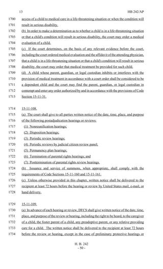 13 HB 242/AP
H. B. 242
- 50 -
access of a child to medical care in a life-threatening situation or when the condition will1700
result in serious disability.1701
(b) In order to make a determination as to whether a child is in a life-threatening situation1702
or that a child's condition will result in serious disability, the court may order a medical1703
evaluation of a child.1704
(c) If the court determines, on the basis of any relevant evidence before the court,1705
including the court ordered medical evaluation and the affidavit of the attending physician,1706
that a child is in a life-threatening situation or that a child's condition will result in serious1707
disability, the court may order that medical treatment be provided for such child.1708
(d) A child whose parent, guardian, or legal custodian inhibits or interferes with the1709
provision of medical treatment in accordance with a court order shall be considered to be1710
a dependent child and the court may find the parent, guardian, or legal custodian in1711
contempt and enter any order authorized by and in accordance with the provisions of Code1712
Section 15-11-31.1713
15-11-108.1714
(a) The court shall give to all parties written notice of the date, time, place, and purpose1715
of the following postadjudication hearings or reviews:1716
(1) Nonreunification hearings;1717
(2) Disposition hearings;1718
(3) Periodic review hearings;1719
(4) Periodic reviews by judicial citizen review panel;1720
(5) Permanency plan hearings;1721
(6) Termination of parental rights hearings; and1722
(7) Posttermination of parental rights review hearings.1723
(b) Issuance and service of summons, when appropriate, shall comply with the1724
requirements of Code Sections 15-11-160 and 15-11-161.1725
(c) Unless otherwise provided in this chapter, written notice shall be delivered to the1726
recipient at least 72 hours before the hearing or review by United States mail, e-mail, or1727
hand delivery.1728
15-11-109.1729
(a) In advance of each hearing or review, DFCS shall give written notice of the date, time,1730
place, and purpose of the review or hearing, including the right to be heard, to the caregiver1731
of a child, the foster parent of a child, any preadoptive parent, or any relative providing1732
care for a child. The written notice shall be delivered to the recipient at least 72 hours1733
before the review or hearing, except in the case of preliminary protective hearings or1734
 