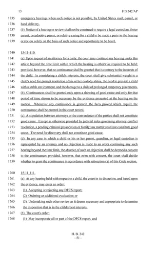 13 HB 242/AP
H. B. 242
- 51 -
emergency hearings when such notice is not possible, by United States mail, e-mail, or1735
hand delivery.1736
(b) Notice of a hearing or review shall not be construed to require a legal custodian, foster1737
parent, preadoptive parent, or relative caring for a child to be made a party to the hearing1738
or review solely on the basis of such notice and opportunity to be heard.1739
15-11-110.1740
(a) Upon request of an attorney for a party, the court may continue any hearing under this1741
article beyond the time limit within which the hearing is otherwise required to be held;1742
provided, however, that no continuance shall be granted that is contrary to the interests of1743
the child. In considering a child's interests, the court shall give substantial weight to a1744
child's need for prompt resolution of his or her custody status, the need to provide a child1745
with a stable environment, and the damage to a child of prolonged temporary placements.1746
(b) Continuances shall be granted only upon a showing of good cause and only for that1747
period of time shown to be necessary by the evidence presented at the hearing on the1748
motion. Whenever any continuance is granted, the facts proved which require the1749
continuance shall be entered in the court record.1750
(c) A stipulation between attorneys or the convenience of the parties shall not constitute1751
good cause. Except as otherwise provided by judicial rules governing attorney conflict1752
resolution, a pending criminal prosecution or family law matter shall not constitute good1753
cause. The need for discovery shall not constitute good cause.1754
(d) In any case in which a child or his or her parent, guardian, or legal custodian is1755
represented by an attorney and no objection is made to an order continuing any such1756
hearing beyond the time limit, the absence of such an objection shall be deemed a consent1757
to the continuance; provided, however, that even with consent, the court shall decide1758
whether to grant the continuance in accordance with subsection (a) of this Code section.1759
15-11-111.1760
(a) At any hearing held with respect to a child, the court in its discretion, and based upon1761
the evidence, may enter an order:1762
(1) Accepting or rejecting any DFCS report;1763
(2) Ordering an additional evaluation; or1764
(3) Undertaking such other review as it deems necessary and appropriate to determine1765
the disposition that is in the child's best interests.1766
(b) The court's order:1767
(1) May incorporate all or part of the DFCS report; and1768
 